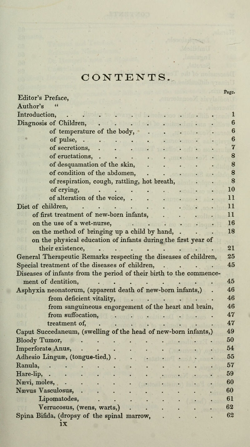 CONTENTS.. Page. Editor's Preface, Author's  Introduction, 1 Diagnosis of Children, 6 of temperature of the body, 6 of pulse, 6 of secretions, 7 of eructations, ........ 8 of desquamation of the skin, 8 of condition of the abdomen, ..... 8 of respiration, cough, rattling, hot breath, . . 8 of crying, 10 of alteration of the voice, 11 Diet of children, 11 of first treatment of new-born infants, . . . . 11 on the use of a wet-nurse, 16 on the method of bringing up a child by hand, . . . 18 on the physical education of infants during the first year of their existence, 21 General Therapeutic Remarks respecting the diseases of children, 25 Special treatment of the diseases of children, .... 45 Diseases of infants from the period of their birth to the commence- ment of dentition, ........ 45 Asphyxia neonatorum, (apparent death of new-born infants,) . 46 from deficient vitality, 46 from sanguineous engorgement of the heart and brain, 46 from suffocation, 47 treatment of, 47 Caput Succedaneum, (swelling of the head of new-born infants,) 49 Bloody Tumor, 50 Imperforate Anus, 54 Adhesio Linguae, (tongue-tied,) ....... 55 Ranula, ............ 57 Hare-lip, 59 Nsevi, moles, 60 Nsevus Vasculosus, 60 Lipomatodes, 61 Verrucosus, (wens, warts,) 62 Spina Bifida, (dropsy of the spinal marrow 62