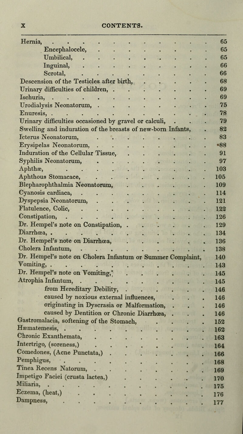 Hernia, 65 Encephalocele, 65 Umbilical, ... 65 Inguinal, 66 Scrotal, ......... 66 Descension of the Testicles after birth, 68 Urinary difficulties of children, 69 Ischuria, 69 Urodialysis Neonatorum, . . 75 Enuresis, . . . . . . . . . . . 78 Urinary difficulties occasioned by gravel or calculi, ... 79 Swelling and induration of the breasts of new-born Infants, . 82 Icterus Neonatorum, 83 Erysipelas Neonatorum, »88 Induration of the Cellular Tissue, 91 Syphilis Neonatorum, . 97 Aphthae, 103 Aphthous Stomacace, 105 Blepharophthalmia Neonatorum, 109 Cyanosis cardiaca, 114 Dyspepsia Neonatorum, 121 Flatulence, Colic, 122 Constipation, . 126 Dr. Hempel's note on Constipation 129 Diarrhoea, 134 Dr. Hempel's note on Diarrhoea, 136 Cholera Infantum, 138 Dr. Hempel's note on Cholera Infantum or Summer Complaint, 140 Vomiting, 143 Dr. Hempel's note on Vomiting, 145 Atrophia Infantum, 145 from Hereditary Debility, 146 caused by noxious external influences, . . . 146 originating in Dyscrasia or Malformation, . . . 146 caused by Dentition or Chronic Diarrhoea, . . .146 Gastromalacia, softening of the Stomach, . . . .152 Hsematemesis, 162 Chronic Exanthemata, 163 Intertrigo, (soreness,) 164 Comedones, (Acne Punctata,) 166 Pemphigus, 168 Tinea Recens Natorum, 169 Impetigo Faciei (crusta lactea,) 170 Miliaria, 175 Eczema, (heat,) 176 Dampness, 177