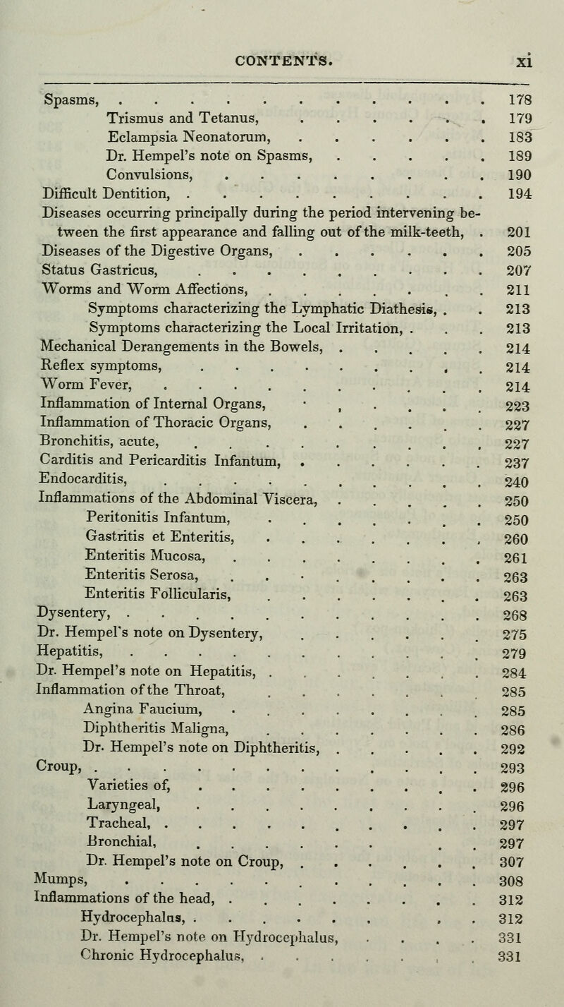 Trismus and Tetanus, Eclampsia Neonatorum, Dr. Hempel's note on Spasms Convulsions, Difficult Dentition, .... Diseases occurring principally during the period intervening be tween the first appearance and falling out of the milk-teeth, Diseases of the Digestive Organs, .... Status Gastricus, ....... Worms and Worm Affections, ..... Symptoms characterizing the Lymphatic Diathesis, Symptoms characterizing the Local Irritation, . Mechanical Derangements in the Bowels, Reflex symptoms, Worm Fever, .... Inflammation of Internal Organs, Inflammation of Thoracic Organs, Bronchitis, acute, Carditis and Pericarditis Infantum, Endocarditis, .... Inflammations of the Abdominal Viscera, Peritonitis Infantum, Gastritis et Enteritis, Enteritis Mucosa, Enteritis Serosa, Enteritis Follicularis, Dysentery, ..... Dr. Hempel's note on Dysentery, Hepatitis, ..... Dr. Hempel's note on Hepatitis, . Inflammation of the Throat, Angina Faucium, Diphtheritis Maligna, Dr. Hempel's note on Diphtheritis, Croup, Varieties of, Laryngeal, Tracheal, .... Bronchial, Dr. Hempel's note on Croup Mumps, Inflammations of the head, . Hydrocephalus, . Dr. Hempel's note on Hydrocephalus Chronic Hydrocephalus, . 178 179 183 189 190 194