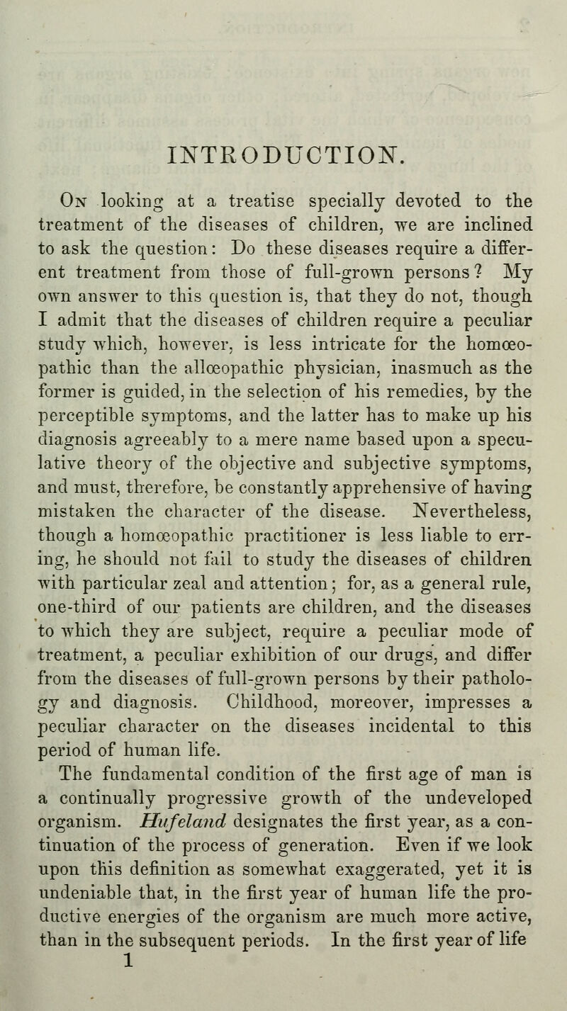 INTRODUCTION. On looking at a treatise specially devoted to the treatment of the diseases of children, we are inclined to ask the question: Do these diseases require a differ- ent treatment from those of full-grown persons ? My own answer to this question is, that they do not, though I admit that the diseases of children require a peculiar study which, however, is less intricate for the homoeo- pathic than the alloeopathic physician, inasmuch as the former is guided, in the selection of his remedies, by the perceptible symptoms, and the latter has to make up his diagnosis agreeably to a mere name based upon a specu- lative theory of the objective and subjective symptoms, and must, therefore, be constantly apprehensive of having mistaken the character of the disease. Nevertheless, though a homoeopathic practitioner is less liable to err- ing, he should not fail to study the diseases of children with particular zeal and attention; for, as a general rule, one-third of our patients are children, and the diseases to which they are subject, require a peculiar mode of treatment, a peculiar exhibition of our drugs, and differ from the diseases of full-grown persons by their patholo- gy and diagnosis. Childhood, moreover, impresses a peculiar character on the diseases incidental to this period of human life. The fundamental condition of the first age of man is a continually progressive growth of the undeveloped organism. Hufeland designates the first year, as a con- tinuation of the process of generation. Even if we look upon this definition as somewhat exaggerated, yet it is undeniable that, in the first year of human life the pro- ductive energies of the organism are much more active, than in the subsequent periods. In the first year of life