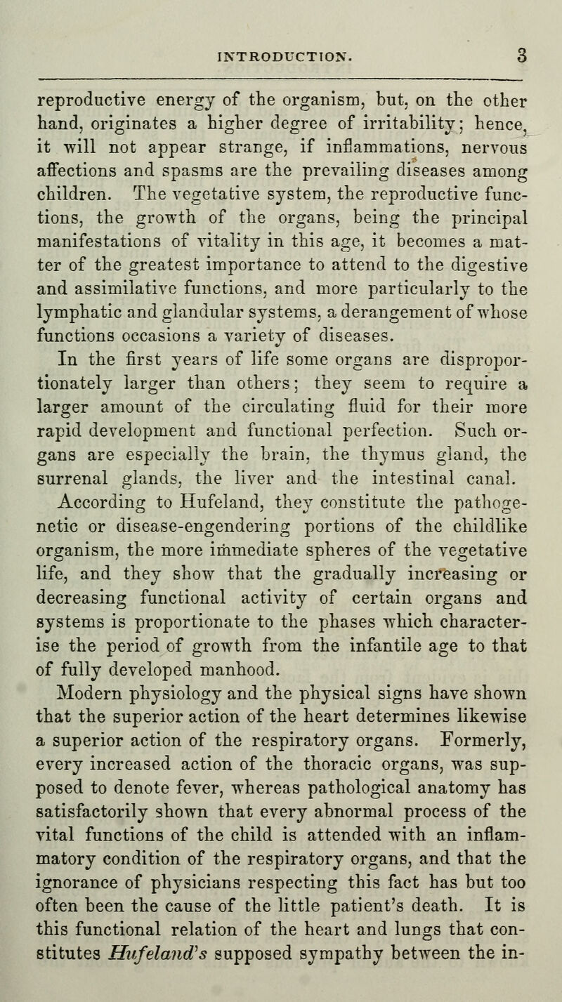 reproductive energy of the organism, but. on the other hand, originates a higher degree of irritability; hence, it will not appear strange, if inflammations, nervous affections and spasms are the prevailing diseases among children. The vegetative system, the reproductive func- tions, the growth of the organs, being the principal manifestations of vitality in this age, it becomes a mat- ter of the greatest importance to attend to the digestive and assimilative functions, and more particularly to the lymphatic and glandular systems, a derangement of whose functions occasions a variety of diseases. In the first years of life some organs are dispropor- tionately larger than others; they seem to require a larger amount of the circulating fluid for their more rapid development and functional perfection. Such or- gans are especially the brain, the thymus gland, the surrenal glands, the liver and the intestinal canal. According to Hufeland, they constitute the pathoge- netic or disease-engendering portions of the childlike organism, the more immediate spheres of the vegetative life, and they show that the gradually increasing or decreasing functional activity of certain organs and systems is proportionate to the phases which character- ise the period of growth from the infantile age to that of fully developed manhood. Modern physiology and the physical signs have shown that the superior action of the heart determines likewise a superior action of the respiratory organs. Formerly, every increased action of the thoracic organs, was sup- posed to denote fever, whereas pathological anatomy has satisfactorily shown that every abnormal process of the vital functions of the child is attended with an inflam- matory condition of the respiratory organs, and that the ignorance of physicians respecting this fact has but too often been the cause of the little patient's death. It is this functional relation of the heart and lungs that con- stitutes Hufelan&s supposed sympathy between the in-