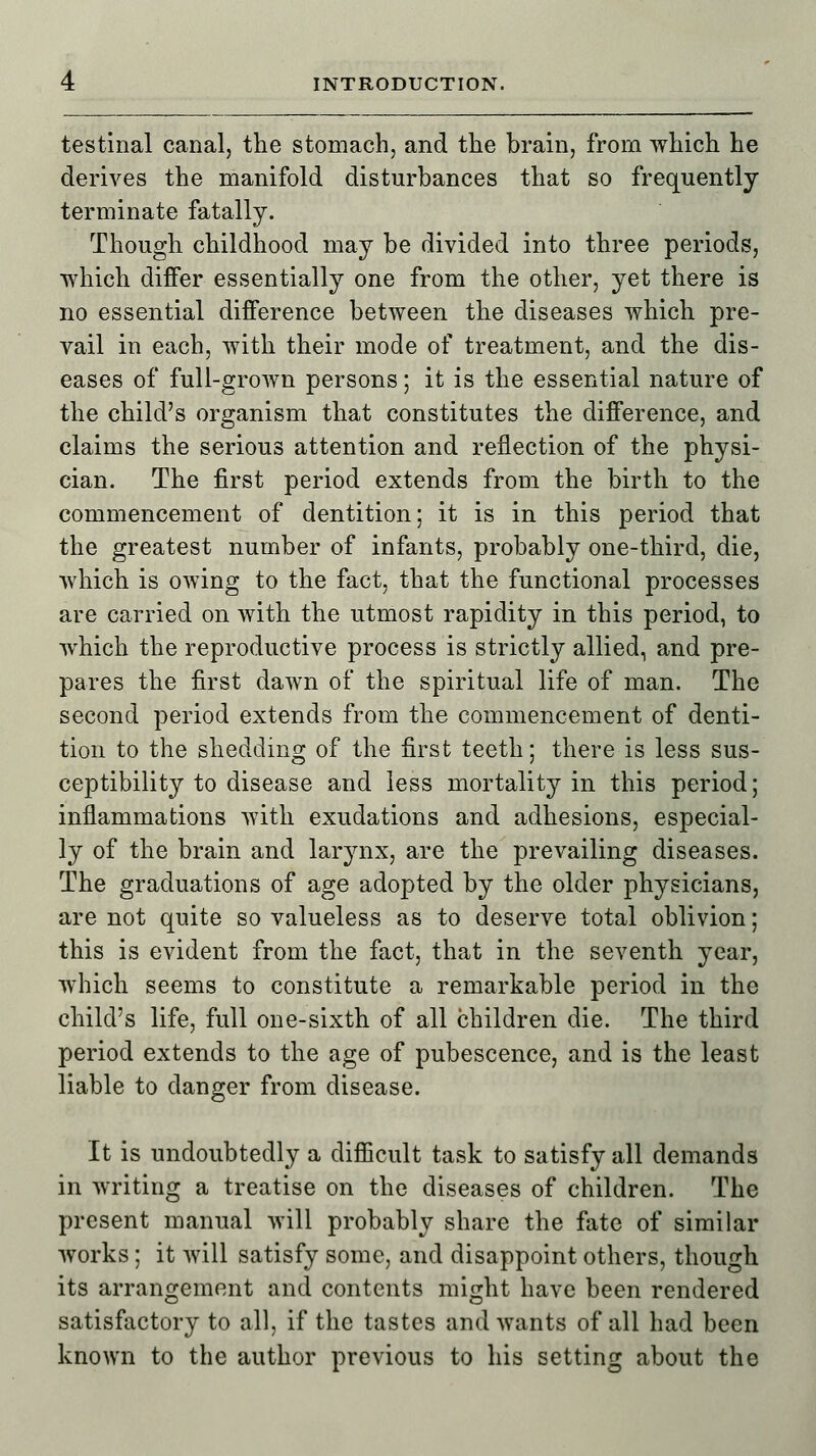 testinal canal, the stomach, and the brain, from which he derives the manifold disturbances that so frequently terminate fatally. Though childhood may be divided into three periods, which differ essentially one from the other, yet there is no essential difference between the diseases which pre- vail in each, with their mode of treatment, and the dis- eases of full-grown persons; it is the essential nature of the child's organism that constitutes the difference, and claims the serious attention and reflection of the physi- cian. The first period extends from the birth to the commencement of dentition; it is in this period that the greatest number of infants, probably one-third, die, which is owing to the fact, that the functional processes are carried on with the utmost rapidity in this period, to which the reproductive process is strictly allied, and pre- pares the first dawn of the spiritual life of man. The second period extends from the commencement of denti- tion to the shedding of the first teeth; there is less sus- ceptibility to disease and less mortality in this period; inflammations with exudations and adhesions, especial- ly of the brain and larynx, are the prevailing diseases. The graduations of age adopted by the older physicians, are not quite so valueless as to deserve total oblivion; this is evident from the fact, that in the seventh year, which seems to constitute a remarkable period in the child's life, full one-sixth of all children die. The third period extends to the age of pubescence, and is the least liable to danger from disease. It is undoubtedly a difficult task to satisfy all demands in writing a treatise on the diseases of children. The present manual will probably share the fate of similar works; it will satisfy some, and disappoint others, though its arrangement and contents might have been rendered satisfactory to all, if the tastes and wants of all had been known to the author previous to his setting about the