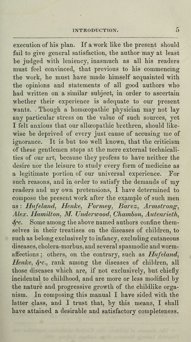 execution of his plan. If a work like the present should fail to give general satisfaction, the author may at least be judged with leniency, inasmuch as all his readers must feel convinced, that previous to his commencing the work, he must have made himself acquainted with the opinions and statements of all good authors who had written on a similar subject, in order to ascertain whether their experience is adequate to our present wants. . Though a homoeopathic physician may not lay any particular stress on the value of such sources, yet I felt anxious that our allceopathic brethren, should like- wise be deprived of every just cause of accusing me of ignorance. It is but too well known, that the criticism of these gentlemen stops at the mere external technicali- ties of our art, because they profess to have neither the desire nor the leisure to study every form of medicine as a legitimate portion of our universal experience. For such reasons, and in order to satisfy the demands of my readers and my own pretensions, I have determined to compose the present work after the example of such men as : Hufeland, Henke, Formey, Barez, Armstrong, Alex. Hamilton, M. Underwood, Chambon, Antenrieth, fyc. Some among the above named authors confine them- selves in their treatises on the diseases of children, to such as belong exclusively to infancy, excluding cutaneous diseases, cholera-morbus, and several spasmodic and worm- aftections ; others, on the contrary, such as Hufeland, Henke, fyc, rank among the diseases of children, all those diseases which are, if not exclusively, but chiefly incidental to childhood, and are more or less modified by the nature and progressive growth of the childlike orga- nism. In composing this manual I have sided with the latter class, and I trust that, by this means, I shall have attained a desirable and satisfactory completeness.