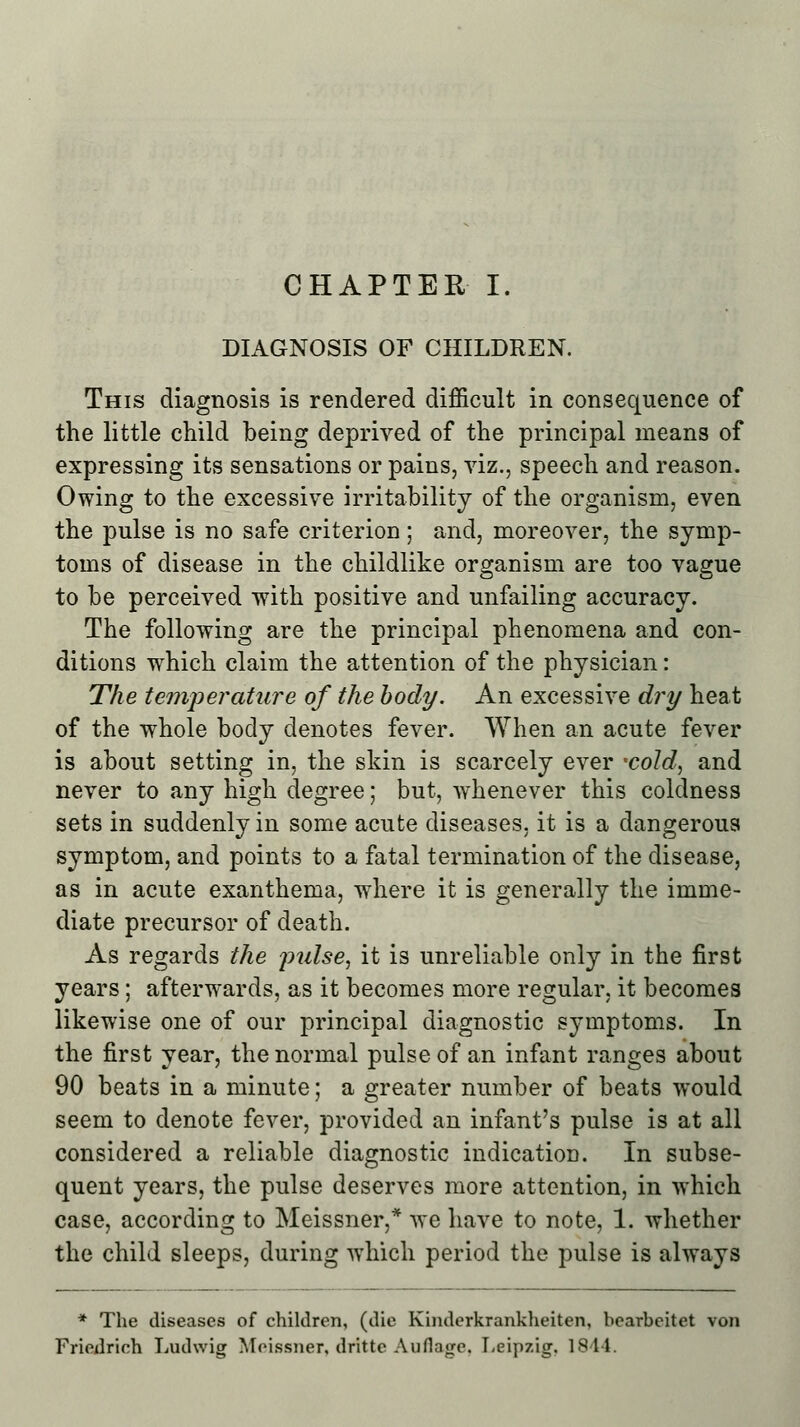 CHAPTER I. DIAGNOSIS OF CHILDREN. This diagnosis is rendered difficult in consequence of the little child being deprived of the principal means of expressing its sensations or pains, viz., speech and reason. Owing to the excessive irritability of the organism, even the pulse is no safe criterion; and, moreover, the symp- toms of disease in the childlike organism are too vague to be perceived with positive and unfailing accuracy. The following are the principal phenomena and con- ditions which claim the attention of the physician: The temperature of the body. An excessive dry heat of the whole body denotes fever. When an acute fever is about setting in, the skin is scarcely ever 'cold, and never to any high degree; but, whenever this coldness sets in suddenly in some acute diseases, it is a dangerous symptom, and points to a fatal termination of the disease, as in acute exanthema, where it is generally the imme- diate precursor of death. As regards the pulse, it is unreliable only in the first years; afterwards, as it becomes more regular, it becomes likewise one of our principal diagnostic symptoms. In the first year, the normal pulse of an infant ranges about 90 beats in a minute; a greater number of beats would seem to denote fever, provided an infant's pulse is at all considered a reliable diagnostic indication. In subse- quent years, the pulse deserves more attention, in which case, according to Meissner,* we have to note, 1. whether the child sleeps, during which period the pulse is always * The diseases of children, (die Kinderkrankheiten, bearbeitet von Friedrich Ludwig Meissner, drittc Auflage, Leipzig, 18 11.