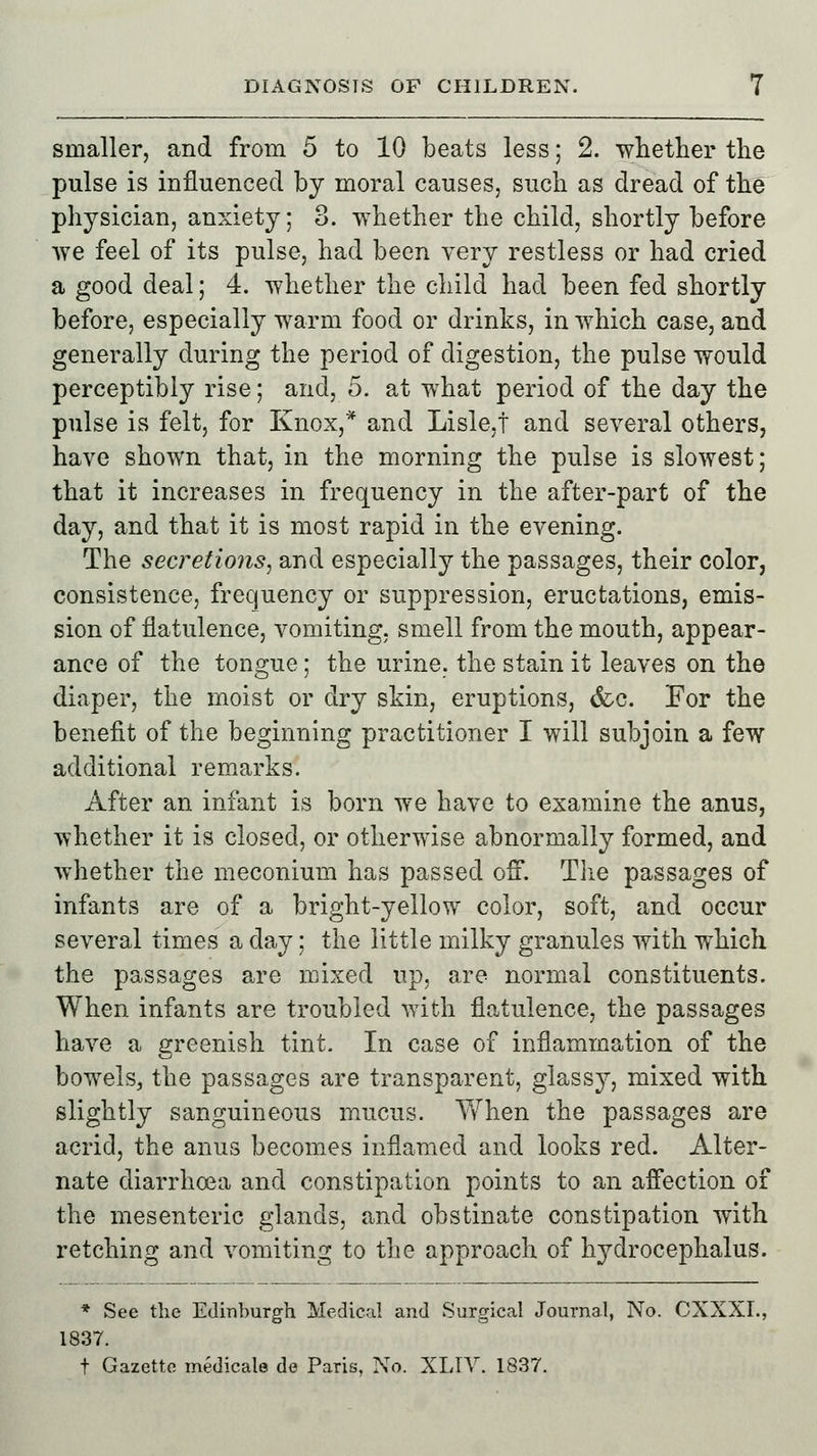 smaller, and from 5 to 10 beats less; 2. whether the pulse is influenced by moral causes, such as dread of the physician, anxiety; 3. whether the child, shortly before we feel of its pulse, had been very restless or had cried a good deal; 4. whether the child had been fed shortly before, especially warm food or drinks, in which case, and generally during the period of digestion, the pulse would perceptibly rise; and, 5. at what period of the day the pulse is felt, for Knox,* and Lislej and several others, have shown that, in the morning the pulse is slowest; that it increases in frequency in the after-part of the day, and that it is most rapid in the evening. The secretions, and especially the passages, their color, consistence, frequency or suppression, eructations, emis- sion of flatulence, vomiting, smell from the mouth, appear- ance of the tongue; the urine, the stain it leaves on the diaper, the moist or dry skin, eruptions, &c. For the benefit of the beginning practitioner I will subjoin a few additional remarks. After an infant is born we have to examine the anus, whether it is closed, or otherwise abnormally formed, and whether the meconium has passed off. The passages of infants are of a bright-yellow color, soft, and occur several times a day; the little milky granules with which the passages are mixed up, are normal constituents. When infants are troubled with flatulence, the passages have a greenish tint. In case of inflammation of the bowels, the passages are transparent, glassy, mixed with slightly sanguineous mucus. When the passages are acrid, the anus becomes inflamed and looks red. Alter- nate diarrhoea and constipation points to an affection of the mesenteric glands, and obstinate constipation with retching and vomiting to the approach of hydrocephalus. * See the Edinburgh Medical and Surgical Journal, No. CXXXI. 1837. t Gazette medicate de Paris, No. XLIV. 1837.