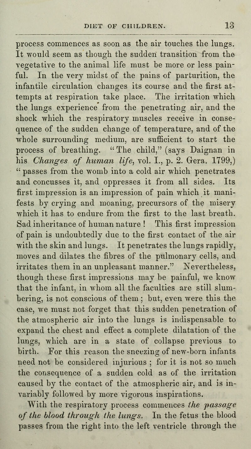 process commences as soon as the air touches the lungs. It would seem as though the sudden transition from the vegetative to the animal life must be more or less pain- ful. In the very midst of the pains of parturition, the infantile circulation changes its course and the first at- tempts at respiration take place. The irritation which the lungs experience from the penetrating air, and the shock which the respiratory muscles receive in conse- quence of the sudden change of temperature, and of the whole surrounding medium, are sufficient to start the process of breathing.  The child, (says Daignan in his Changes of human life, vol. I., p. 2. Gera. 1799,)  passes from the womb into a cold air which penetrates and concusses it, and oppresses it from all sides. Its first impression is an impression of pain which it mani- fests by crying and moaning, precursors of the misery which it has to endure from the first to the last breath. Sad inheritance of human nature ! This first impression of pain is undoubtedly due to the first contact of the air with the skin and lungs. It penetrates the lungs rapidly, moves and dilates the fibres of the pulmonary cells, and irritates them in an unpleasant manner. Nevertheless, though these first impressions may be painful, we know that the infant, in whom all the faculties are still slum- bering, is not conscious of them ; but, even were this the case, we must not forget that this sudden penetration of the atmospheric air into the lungs is indispensable to expand the chest and effect a complete dilatation of the lungs, which are in a state of collapse previous to birth. For this reason the sneezing of new-born infants need not be considered injurious ; for it is not so much the consequence of a sudden cold as of the irritation caused by the contact of the atmospheric air, and is in- variably followed by more vigorous inspirations. With the respiratory process commences the passage of the blood through the lungs. In the fetus the blood passes from the right into the left ventricle through the