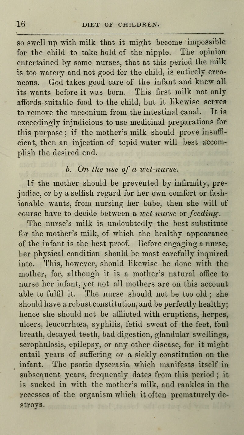 so swell up with milk that it might become impossible for the child to take hold of the nipple. The opinion entertained by some nurses, that at this period the milk is too watery and not good for the child, is entirely erro- neous. God takes good care of the infant and knew all its wants before it was born. This first milk not only affords suitable food to the child, but it likewise serves to remove the meconium from the intestinal canal. It is exceedingly injudicious to use medicinal preparations for this purpose; if the mother's milk should prove insuffi- cient, then an injection of tepid water will best accom- plish the desired end. b. On the use of a wet-nurse. If the mother should be prevented by infirmity, pre- judice, or by a selfish regard for her own comfort or fash- ionable wants, from nursing her babe, then she will of course have to decide between a wet-nurse or feeding. The nurse's milk is undoubtedly the best substitute for the mother's milk, of which the healthy appearance of the infant is the best proof. Before engaging a nurse, her physical condition should be most carefully inquired into. This, however, should likewise be done with the mother, for, although it is a mother's natural office to nurse her infant, yet not all mothers are on this account able to fulfil it. The nurse should not be too old ; she should have a robust constitution, and be perfectly healthy; hence she should not be afflicted with eruptions, herpes, ulcers, leucorrhoea, syphilis, fetid sweat of the feet, foul breath, decayed teeth, bad digestion, glandular swellings, scrophulosis, epilepsy, or any other disease, for it might entail years of suffering or a sickly constitution on the infant. The psoric dyscrasia which manifests itself in subsequent years, frequently dates from this period ; it is sucked in with the mother's milk, and rankles in the recesses of the organism which it often prematurely de- stroys.