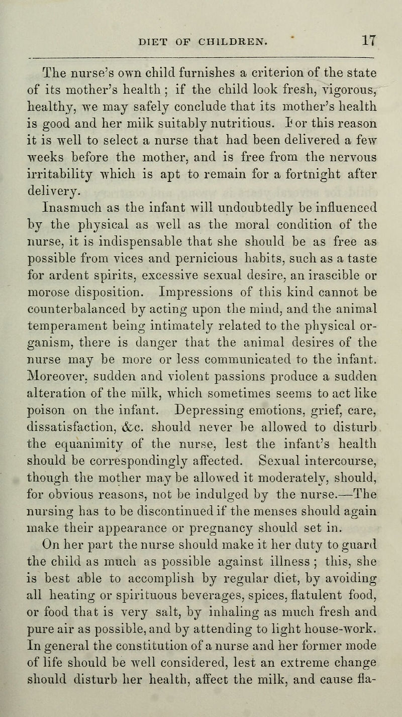 The nurse's own child furnishes a criterion of the state of its mother's health ; if the child look fresh, vigorous, healthy, we may safely conclude that its mother's health is good and her milk suitably nutritious. I? or this reason it is well to select a nurse that had been delivered a few weeks before the mother, and is free from the nervous irritability wrhich is apt to remain for a fortnight after delivery. Inasmuch as the infant will undoubtedly be influenced by the physical as well as the moral condition of the nurse, it is indispensable that she should be as free as possible from vices and pernicious habits, such as a taste for ardent spirits, excessive sexual desire, an irascible or morose disposition. Impressions of this kind cannot be counterbalanced by acting upon the mind, and the animal temperament being intimately related to the physical or- ganism, there is danger that the animal desires of the nurse may be more or less communicated to the infant. Moreover, sudden and violent passions produce a sudden alteration of the milk, which sometimes seems to act like poison on the infant. Depressing emotions, grief, care, dissatisfaction, &c. should never be allowed to disturb the equanimity of the nurse, lest the infant's health should be correspondingly affected. Sexual intercourse, though the mother may be allowed it moderately, should, for obvious reasons, not be indulged bv the nurse.—The nursing has to be discontinued if the menses should again make their appearance or pregnancy should set in. On her part the nurse should make it her duty to guard the child as much as possible against illness ; this, she is best able to accomplish by regular diet, by avoiding all heating or spirituous beverages, spices, flatulent food, or food that is very salt, by inhaling as much fresh and pure air as possible, and by attending to light house-work. In general the constitution of a nurse and her former mode of life should be well considered, lest an extreme change should disturb her health, affect the milk, and cause fla-