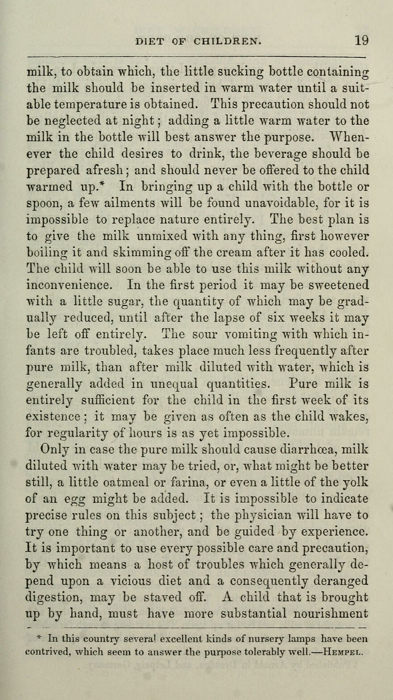 milk, to obtain which, the little sucking bottle containing the milk should be inserted in warm water until a suit- able temperature is obtained. This precaution should not be neglected at night; adding a little warm water to the milk in the bottle will best answer the purpose. When- ever the child desires to drink, the beverage should be prepared afresh; and should never be offered to the child warmed up.* In bringing up a child with the bottle or spoon, a few ailments will be found unavoidable, for it is impossible to replace nature entirely. The best plan is to give the milk unmixed with any thing, first however boiling it and skimming off the cream after it has cooled. The child will soon be able to use this milk without any inconvenience. In the first period it may be sweetened with a little sugar, the quantity of which may be grad- ually reduced, until after the lapse of six weeks it may be left off entirely. The sour vomiting with which in- fants are troubled, takes place much less frequently after pure milk, than after milk diluted with water, which is generally added in unequal quantities. Pure milk is entirely sufficient for the child in the first week of its existence : it may be given as often as the child wakes, for regularity of hours is as yet impossible. Only in case the pure milk should cause diarrhoea, milk diluted with water may be tried, or, what might be better still, a little oatmeal or farina, or even a little of the yolk of an egg might be added. It is impossible to indicate precise rules on this subject; the physician will have to try one thing or another, and be guided by experience. It is important to use every possible care and precaution, by which means a host of troubles which generally de- pend upon a vicious diet and a consequently deranged digestion, may be staved off. A child that is brought up by hand, must have more substantial nourishment * In this country several excellent kinds of nursery lamps have been contrived, which seem to answer the purpose tolerably well.—Hempel.