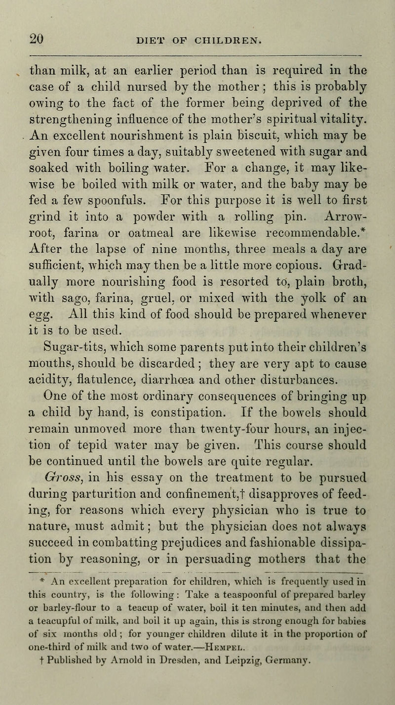 than milk, at an earlier period than is required in the case of a child nursed by the mother; this is probably owing to the fact of the former being deprived of the strengthening influence of the mothers spiritual vitality. An excellent nourishment is plain biscuit, which may be given four times a day, suitably sweetened with sugar and soaked with boiling water. For a change, it may like- wise be boiled with milk or water, and the baby may be fed a few spoonfuls. For this purpose it is well to first grind it into a powder with a rolling pin. Arrow- root, farina or oatmeal are likewise recommendable.* After the lapse of nine months, three meals a day are sufficient, which may then be a little more copious. Grad- ually more nourishing food is resorted to, plain broth, with sago, farina, gruel, or mixed with the yolk of an egg. All this kind of food should be prepared whenever it is to be used. Sugar-tits, which some parents put into their children's mouths, should be discarded ; they are very apt to cause acidity, flatulence, diarrhoea and other disturbances. One of the most ordinary consequences of bringing up a child by hand, is constipation. If the bowels should remain unmoved more than tAventy-four hours, an injec- tion of tepid wnter may be given. This course should be continued until the bowels are quite regular. Gross, in his essay on the treatment to be pursued during parturition and confinement,! disapproves of feed- ing, for reasons which every physician who is true to nature, must admit; but the physician does not always succeed in combatting prejudices and fashionable dissipa- tion by reasoning, or in persuading mothers that the * An excellent preparation for children, which is frequently used in this country, is the following : Take a teaspoonful of prepared barley or barley-flour to a teacup of water, boil it ten minutes, and then add a teacupful of milk, and boil it up again, this is strong enough for babies of six months old ; for younger children dilute it in the proportion of one-third of milk and two of water.—Hempkl. f Published by Arnold in Dresden, and Leipzig, Germany.