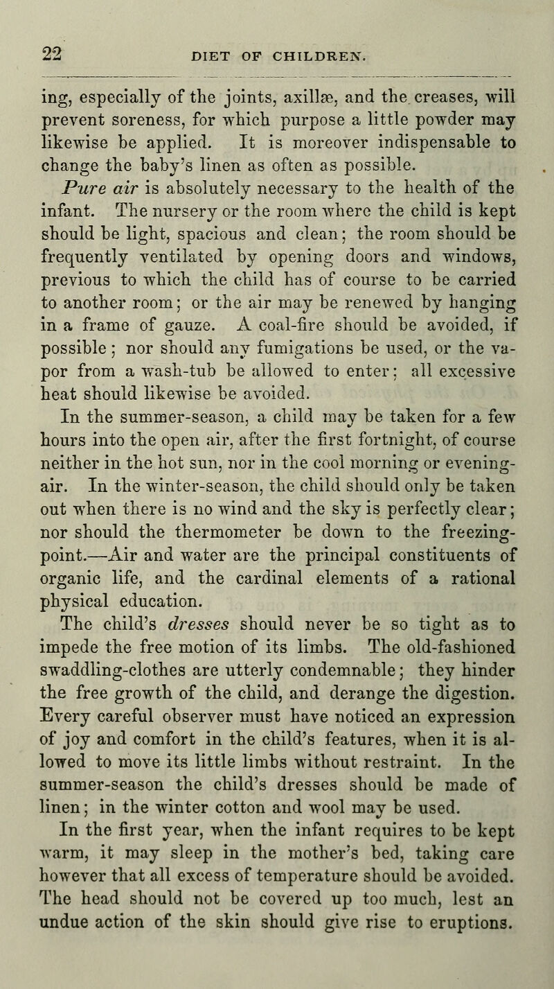 ing, especially of the joints, axillae, and the. creases, will prevent soreness, for which purpose a little powder may likewise he applied. It is moreover indispensable to change the baby's linen as often as possible. Pure air is absolutely necessary to the health of the infant. The nursery or the room where the child is kept should be light, spacious and clean; the room should be frequently ventilated by opening doors and windows, previous to which the child has of course to be carried to another room; or the air may be renewed by hanging in a frame of gauze. A coal-fire should be avoided, if possible; nor should any fumigations be used, or the va- por from a wTash-tub be allowed to enter; all excessive heat should likewise be avoided. In the summer-season, a child may be taken for a few hours into the open air, after the first fortnight, of course neither in the hot sun, nor in the cool morning or evening- air. In the winter-season, the child should only be taken out when there is no wind and the sky is perfectly clear; nor should the thermometer be down to the freezing- point.—Air and water are the principal constituents of organic life, and the cardinal elements of a rational physical education. The child's dresses should never be so tight as to impede the free motion of its limbs. The old-fashioned swaddling-clothes are utterly condemnable; they hinder the free growth of the child, and derange the digestion. Every careful observer must have noticed an expression of joy and comfort in the child's features, when it is al- lowed to move its little limbs without restraint. In the summer-season the child's dresses should be made of linen; in the winter cotton and wool may be used. In the first year, when the infant requires to be kept warm, it may sleep in the mother's bed, taking care however that all excess of temperature should be avoided. The head should not be covered up too much, lest an undue action of the skin should give rise to eruptions.