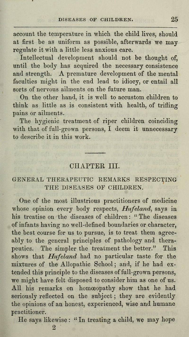 account the temperature in which the child lives, should at first be as uniform as possible, afterwards we may regulate it with a little less anxious care. Intellectual development should not be thought of, until the body has acquired the necessary consistence and strength. A premature development of the mental faculties might in the end lead to idiocy, or entail all sorts of nervous ailments on the future man. On the other hand, it is well to accustom children to think as little as is consistent with health, of trifling pains or ailments. The hygienic treatment of riper children coinciding with that of full-grown persons, I deem it unnecessary to describe it in this work. CHAPTER III. GENERAL THERAPEUTIC REMARKS RESPECTING THE DISEASES OF CHILDREN. One of the most illustrious practitioners of medicine whose opinion every body respects, Hufela?id, says in his treatise on the diseases of children:  The diseases of infants having no well-defined boundaries or character, the best course for us to pursue, is to treat them agree- ably to the general principles of pathology and thera- peutics. The simpler the treatment the better. This shows that Hufeland had no particular taste for the mixtures of the Allopathic School; and, if he had ex- tended this principle to the diseases of full-grown persons, we might have felt disposed to consider him as one of us. All his remarks on homoeopathy show that he had seriously reflected on the subject; they are evidently the opinions of an honest, experienced, wise and humane practitioner. He says likewise:  In treating a child, we may hope 2 '