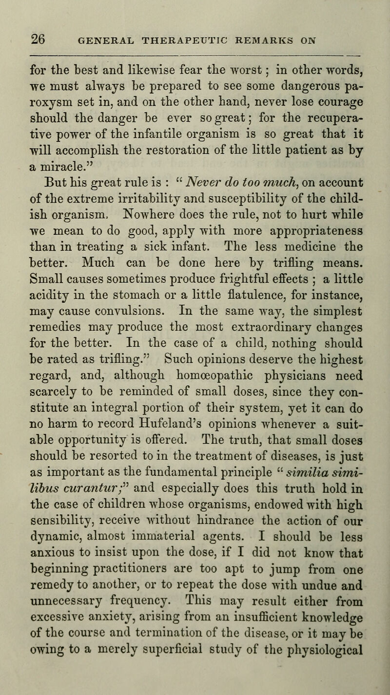 for the best and likewise fear the worst; in other words, we must always be prepared to see some dangerous pa- roxysm set in, and on the other hand, never lose courage should the danger be ever so great; for the recupera- tive power of the infantile organism is so great that it will accomplish the restoration of the little patient as by a miracle. But his great rule is :  Never do too much, on account of the extreme irritability and susceptibility of the child- ish organism, Nowhere does the rule, not to hurt while we mean to do good, apply with more appropriateness than in treating a sick infant. The less medicine the better. Much can be done here by trifling means. Small causes sometimes produce frightful effects ; a little acidity in the stomach or a little flatulence, for instance, may cause convulsions. In the same way, the simplest remedies may produce the most extraordinary changes for the better. In the case of a child, nothing should be rated as trifling. Such opinions deserve the highest regard, and, although homoeopathic physicians need scarcely to be reminded of small doses, since they con- stitute an integral portion of their system, yet it can do no harm to record Hufeland's opinions whenever a suit- able opportunity is offered. The truth, that small doses should be resorted to in the treatment of diseases, is just as important as the fundamental principle  similia simi- libus curantur; and especially does this truth hold in the case of children whose organisms, endowed with high sensibility, receive without hindrance the action of our dynamic, almost immaterial agents. I should be less anxious to insist upon the dose, if I did not know that beginning practitioners are too apt to jump from one remedy to another, or to repeat the dose with undue and unnecessary frequency. This may result either from excessive anxiety, arising from an insufficient knowledge of the course and termination of the disease, or it may be owing to a merely superficial study of the physiological