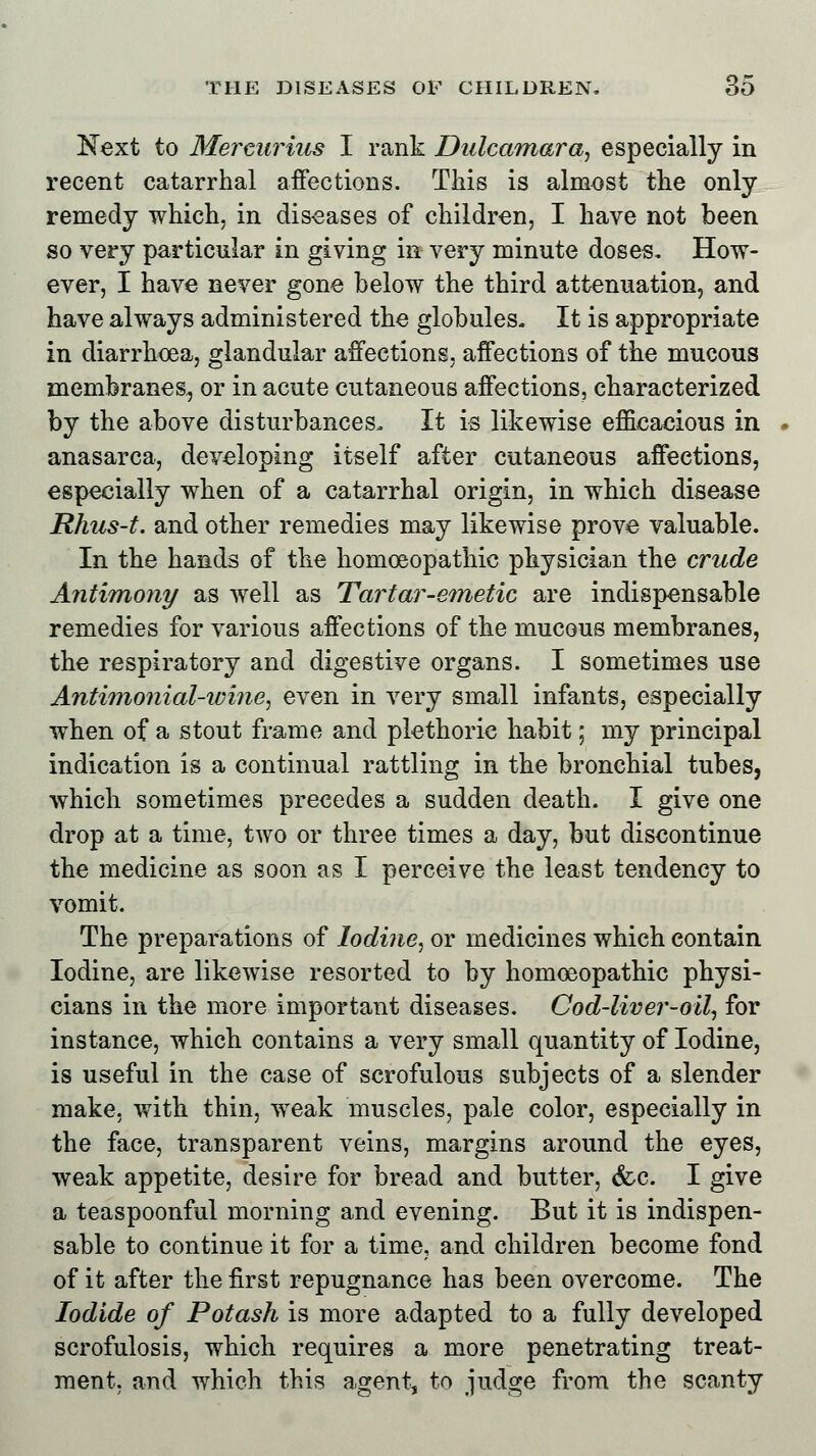 Next to Mercurius I rank Dulcamara, especially in recent catarrhal affections. This is almost the only remedy which, in diseases of children, I have not been so very particular in giving in very minute doses. How- ever, I have never gone below the third attenuation, and have always administered the globules. It is appropriate in diarrhoea, glandular affections, affections of the mucous membranes, or in acute cutaneous affections, characterized by the above disturbances, It is likewise efficacious in anasarca, developing itself after cutaneous affections, especially when of a catarrhal origin, in which disease Rhus-t. and other remedies may likewise prove valuable. In the hands of the homoeopathic physician the crude Antimony as well as Tartar-emetic are indispensable remedies for various affections of the mucous membranes, the respiratory and digestive organs. I sometimes use Antimonial-wine, even in very small infants, especially when of a stout frame and plethoric habit; my principal indication is a continual rattling in the bronchial tubes, which sometimes precedes a sudden death. I give one drop at a time, two or three times a day, but discontinue the medicine as soon as I perceive the least tendency to vomit. The preparations of Iodine, or medicines which contain Iodine, are likewise resorted to by homoeopathic physi- cians in the more important diseases. Cod-liver-oil, for instance, which contains a very small quantity of Iodine, is useful in the case of scrofulous subjects of a slender make, with thin, weak muscles, pale color, especially in the face, transparent veins, margins around the eyes, weak appetite, desire for bread and butter, &c. I give a teaspoonful morning and evening. But it is indispen- sable to continue it for a time, and children become fond of it after the first repugnance has been overcome. The Iodide of Potash is more adapted to a fully developed scrofulosis, which requires a more penetrating treat- ment, and which this agent, to judge from the scanty