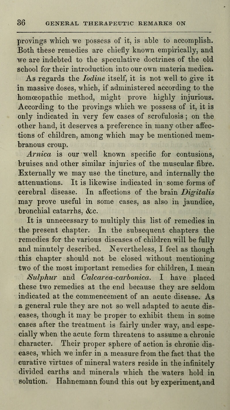 provings which we possess of it, is able to accomplish. Both these remedies are chiefly known empirically, and we are indebted to the speculative doctrines of the old school for their introduction into our own materia medica. As regards the Iodine itself, it is not well to give it in massive doses, which, if administered according to the homoeopathic method, might prove highly injurious. According to the provings which we possess of it, it is only indicated in very few cases of scrofulosis; on the other hand, it deserves a preference in many other affec- tions of children, among which may be mentioned mem- branous croup. Arnica is our well known specific for contusions, bruises and other similar injuries of the muscular fibre. Externally we may use the tincture, and internally the attenuations. It is likewise indicated in some forms of cerebral disease. In affections of the brain Digitalis may prove useful in some cases, as also in jaundice, bronchial catarrhs, &c. It is unnecessary to multiply this list of remedies in the present chapter. In the subsequent chapters the remedies for the various diseases of children will be fully and minutely described. Nevertheless, I feel as though this chapter should not be closed without mentioning two of the most important remedies for children, I mean Sulphur and Calcarea-carbonica. I have placed these two remedies at the end because they are seldom indicated at the commencement of an acute disease. As a general rule they are not so well adapted to acute dis- eases, though it may be proper to exhibit them in some cases after the treatment is fairly under way, and espe- cially when the acute form threatens to assume a chronic character. Their proper sphere of action is chronic dis- eases, which we infer in a measure from the fact that the curative virtues of mineral waters reside in the infinitely divided earths and minerals which the waters hold in solution. Hahnemann found this out by experiment, and
