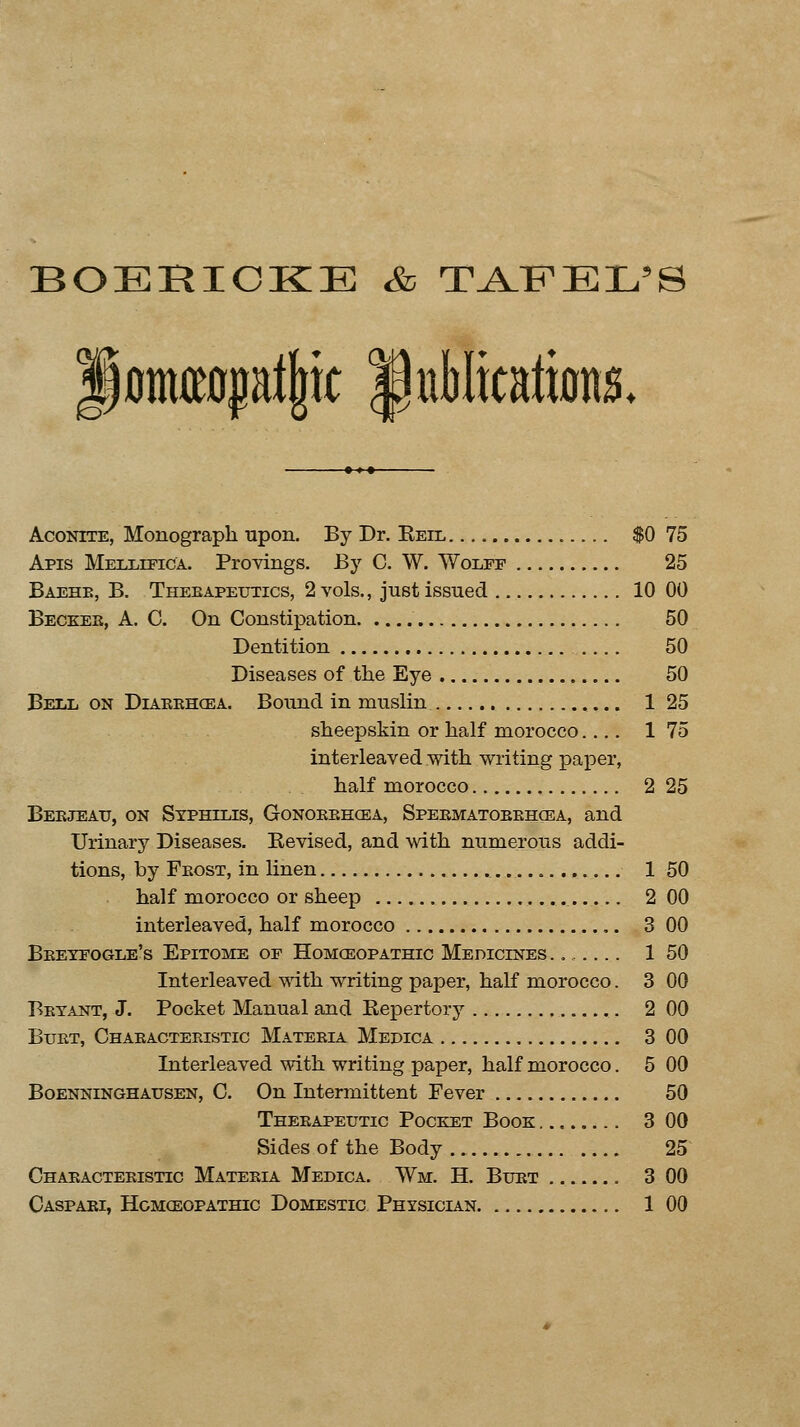 BOERIOKE & TAFEL'S f ontepljjic publications. Aconite, Monograph upon. By Dr. Reil $0 75 Apis Mellifica. Provings. By C. W. Wolfe 25 Baehb, B. Therapeutics, 2 vols., just issued 10 00 Becker, A. C. On Constipation 50 Dentition .... 50 Diseases of the Eye 50 Bell on Diarrhoea. Bound in muslin 1 25 sheepskin or half morocco 1 75 interleaved with writing paper, half morocco 2 25 Berjeatj, on Syphilis, Gonorrhoea, Spermatorrhoea, and Urinary Diseases. Kevised, and with numerous addi- tions, by Frost, in linen 1 50 half morocco or sheep 2 00 interleaved, half morocco 3 00 Bretfogle's Epitome of Homoeopathic Medicines ....... 1 50 Interleaved with writing paper, half morocco. 3 00 Bryant, J. Pocket Manual and Repertory 2 00 Burt, Characteristic Materia Medica 3 00 Interleaved with writing paper, half morocco. 5 00 Boenninghausen, C. On Intermittent Pever 50 Therapeutic Pocket Book 3 00 Sides of the Body 25 Characteristic Materia Medica. Wm. H. Burt 3 00 Caspari, Homoeopathic Domestic Physician 1 00