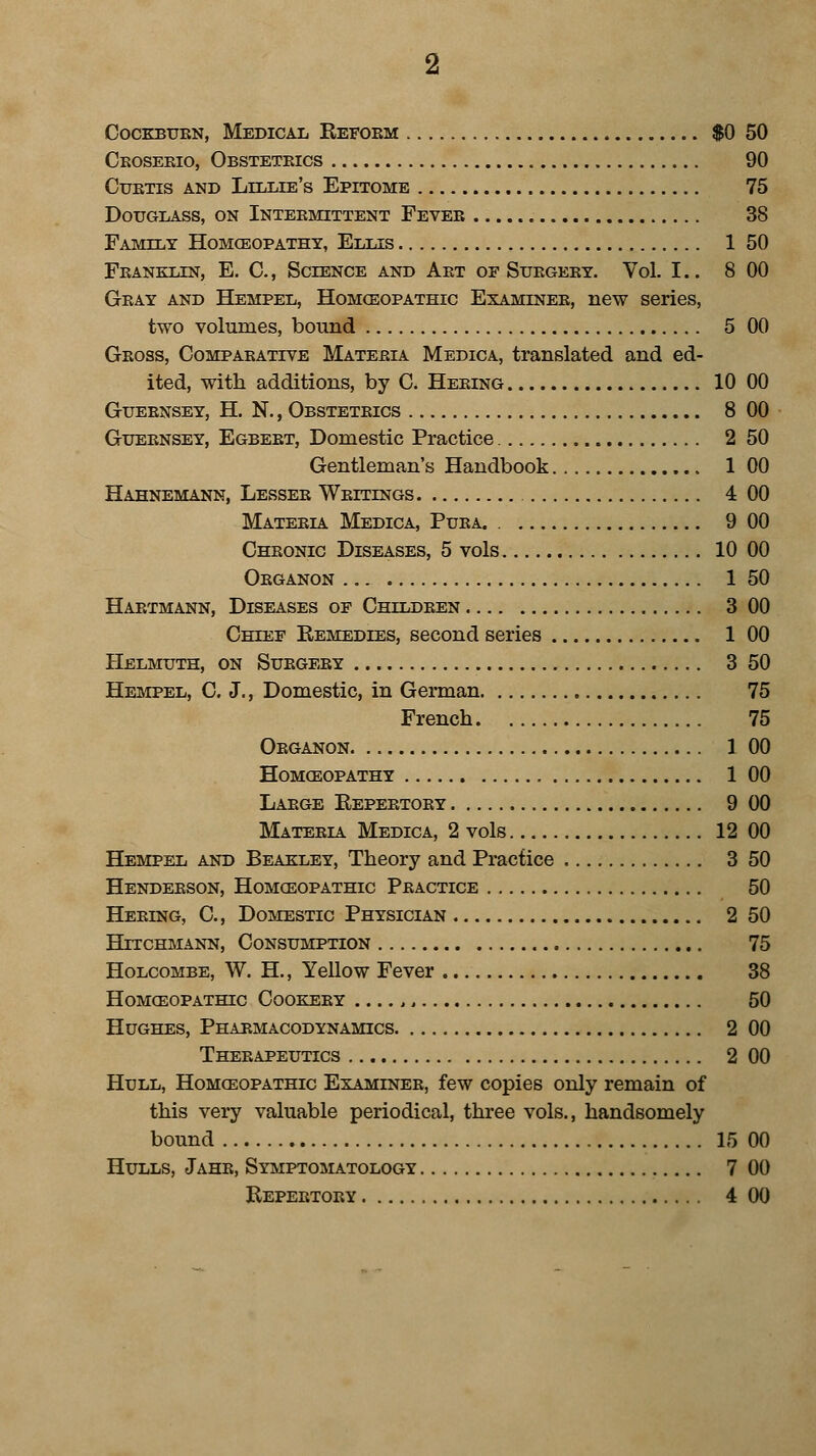 Cockburn, Medical Reform $0 50 Croserio, Obstetrics 90 Curtis and Lillie's Epitome 75 Douglass, on Intermittent Fever 38 Family Homoeopathy, Ellis 1 50 Franklin, E. C, Science and Art of Surgery. Vol. I.. 8 00 Gray and Hempel, Homoeopathic Examiner, new series, two volumes, bound 5 00 Gross, Comparative Materia Medica, translated and ed- ited, with additions, by C. Hering 10 00 Guernsey, H. N., Obstetrics 8 00 Guernsey, Egbert, Domestic Practice 2 50 Gentleman's Handbook 1 00 Hahnemann, Lesser Writings 4 00 Materia Medica, Pura. 9 00 Chronic Diseases, 5 vols 10 00 Organon 1 50 Hartmann, Diseases of Children 3 00 Chief Remedies, second series 1 00 Helmuth, on Surgery 3 50 Hempel, C. J., Domestic, in German 75 French 75 Organon 1 00 Homoeopathy 1 00 Large Repertory 9 00 Materia Medica, 2 vols 12 00 Hempel and Beakley, Theory and Practice 3 50 Henderson, Homoeopathic Practice 50 Hering, G, Domestic Physician 2 50 Httchmann, Consumption 75 Holcombe, W. H, Yellow Fever 38 Homoeopathic Cookery ,, 50 Hughes, Pharmacodynamics 2 00 Therapeutics 2 00 Hull, Homoeopathic Examiner, few copies only remain of this very valuable periodical, three vols., handsomely bound 15 00 Hulls, Jahe, Symptomatology 7 00 Repertory 4 00