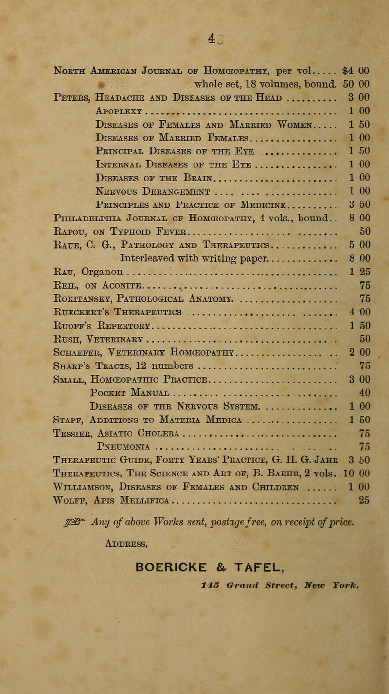 North American Journal of Homoeopathy, per vol $4 00 whole set, 18 volumes, bound. 50 00 Peters, Headache and Diseases of the Head 3 00 Apoplexy 1 00 Diseases of Females and Married Women 1 50 Diseases of Married Females 1 00 Principal Diseases of the Eye 1 50 Internal Diseases of the Eye 1 00 Diseases of the Brain 1 00 Nervous Derangement 1 00 Principles and Practice of Medicine 3 50 Philadelphia Journal of Homceopathy, 4 vols., bound.. 8 00 Bapou, on Typhoid Fever 50 Kaue, C< G., Pathology and Therapeutics 5 00 Interleaved with writing paper 8 00 Kau, Organon 1 25 Bell, on Aconite 75 eokitansky, pathological anatomy 75 Bueceert's Therapeutics 4 00 Kuoff's Eepertory. -., 1 50 Bush, Veterinary . 50 Schaefer, Veterinary Homceopathy 2 00 Sharp's Tracts, 12 numbers . 75 Small, Homceopathic Practice 3 00 Pocket Manual 40 Diseases of thr Nervous System 1 00 Stapf, Additions to Materia Medica 150 Tesseer, Asiatic Cholera 75 Pneumonia . ... .. 75 Therapeutic Guide, Forty Years' Practice, G. H. G. Jahr 3 50 Therapeutics, The Science and Art of, B. Baehr, 2 vols. 10 00 Williamson, Diseases of Females and Children 1 00 Wolff, Apis Mellifica 25 Any of above Works sent, postage free, on receipt of price. Address, BOERICKE & TAFEL, 145 Grand Street, Netc York.