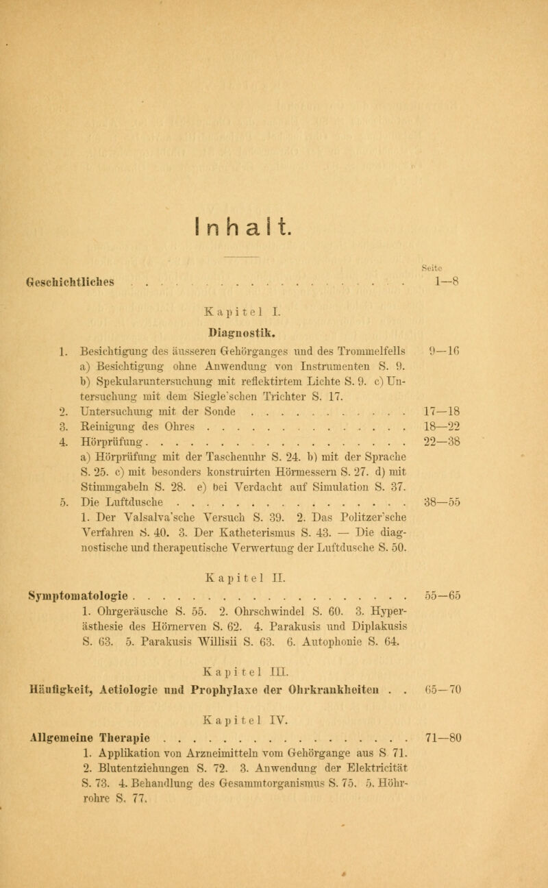 Inhalt Seite Geschichtliches 1—8 Kapitel I. Diagnostik. 1. Besichtigung des äusseren Gehörganges und des Trommelfells 9—16 a) Besichtigung ohne Anwendung von Instrumenten S. 9. b) Spekularuntersuchung mit reflektirtem Lichte S. 9. c) Un- tersuchung mit dem Siegle'schen Trichter S. 17. 2. Untersuchung mit der Sonde 17—18 3. Reinigung des Ohres 18—22 4. Hörprüfung 22—38 a) Hörprüfung mit der Taschenuhr S. 24. b) mit der Sprache S. 25. c) mit besonders konstruirten Hörmesseru S. 27. d) mit Stimmgabeln S. 28. e) bei Verdacht auf Simulation S. 37. 5. Die Luftdusche 38—55 1. Der Valsalva'sche Versuch S. 39. 2. Das Politzer sehe Verfahren S. 40. 3. Der Katheterismus S. 43. — Die diag- nostische und therapeutische Verwertung der Luftdusche S. 50. Kapitel IL Symptomatologie 55—65 1. Ohrgeräusche S. 55. 2. Ohrschwindel S. 60. 3. Hyper- ästhesie des Hörnerven S. 62. 4. Parakusis und Diplakusis S. 63. 5. Parakusis Willisii S. 63. 6. Autophonie S. 64. Kapitel UI. Häufigkeit, Aetiologie und Prophylaxe der Ohrkrankheiten . . 05—70 Kapitel IV. Allgemeine Therapie 71—80 1. Applikation von Arzneimitteln vom G-ehörgange aus S 71. 2. Blutentziehungen S. 72. 3. Anwendung der Elektricität S. 73. 4. Behandlung des Gesammtorganismus S. 75, 5. Höhr- rohre s. 77.