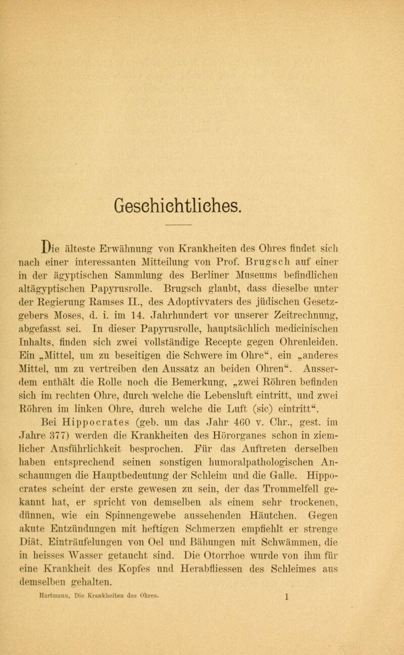 Gesehiehtliehes. Die älteste Erwähnung von Krankheiten des Ohres findet sich nach einer interessanten Mitteilung von Prof. Brugsch auf einer in der ägyptischen Sammlung des Berliner Museums befindlichen altägyptischen Papyrusrolle. Brugsch glaubt, dass dieselbe unter der Eegierung Ramses IL, des Adoptivvaters des jüdischen Gesetz- gebers Moses, d. i. im 14. Jahrhundert vor unserer Zeitrechnung, abgefasst sei. In dieser Papyrusrolle, hauptsächlich medicinischen Inhalts, finden sich zwei vollständige Recepte gegen Ohrenleiden. Ein „Mittel, um zu beseitigen die Schwere im Ohre, ein „anderes Mittel, um zu Arertreiben den Aussatz an beiden Ohren. Ausser- dem enthält die Rolle noch die Bemerkung, „zwei Röhren befinden sich im rechten Ohre, durch welche die Lebensluft eintritt, und zAvei Röhren im linken Ohre, durch welche die Luft (sie) eintritt. Bei Hippocrates (geb. um das Jahr 460 v. Chr., gest. im Jahre 377) werden die Krankheiten des Hörorganes schon in ziem- licher Ausführlichkeit besprochen. Für das Auftreten derselben haben entsprechend seinen sonstigen humoralpathologischen An- schauungen die Hauptbedeutung der Schleim und die Galle. Hippo- crates scheint der erste gewesen zu sein, der das Trommelfell ge- kannt hat, er spricht von demselben als einem sehr trockenen, dünnen, wie ein Spinnengewebe aussehenden Häutchen. Gegen akute Entzündungen mit heftigen Schmerzen empfiehlt er strenge Diät. Einträufelungen von Oel und Ballungen mit Schwämmen, die in heisses AVasser getaucht sind. Die Otorrhoe wurde von ihm für eine Krankheit des Kopfes und Herabfliessen des Schleimes aus demselben gehalten. Hartmann, Die Krankheiten des Ohres. 2