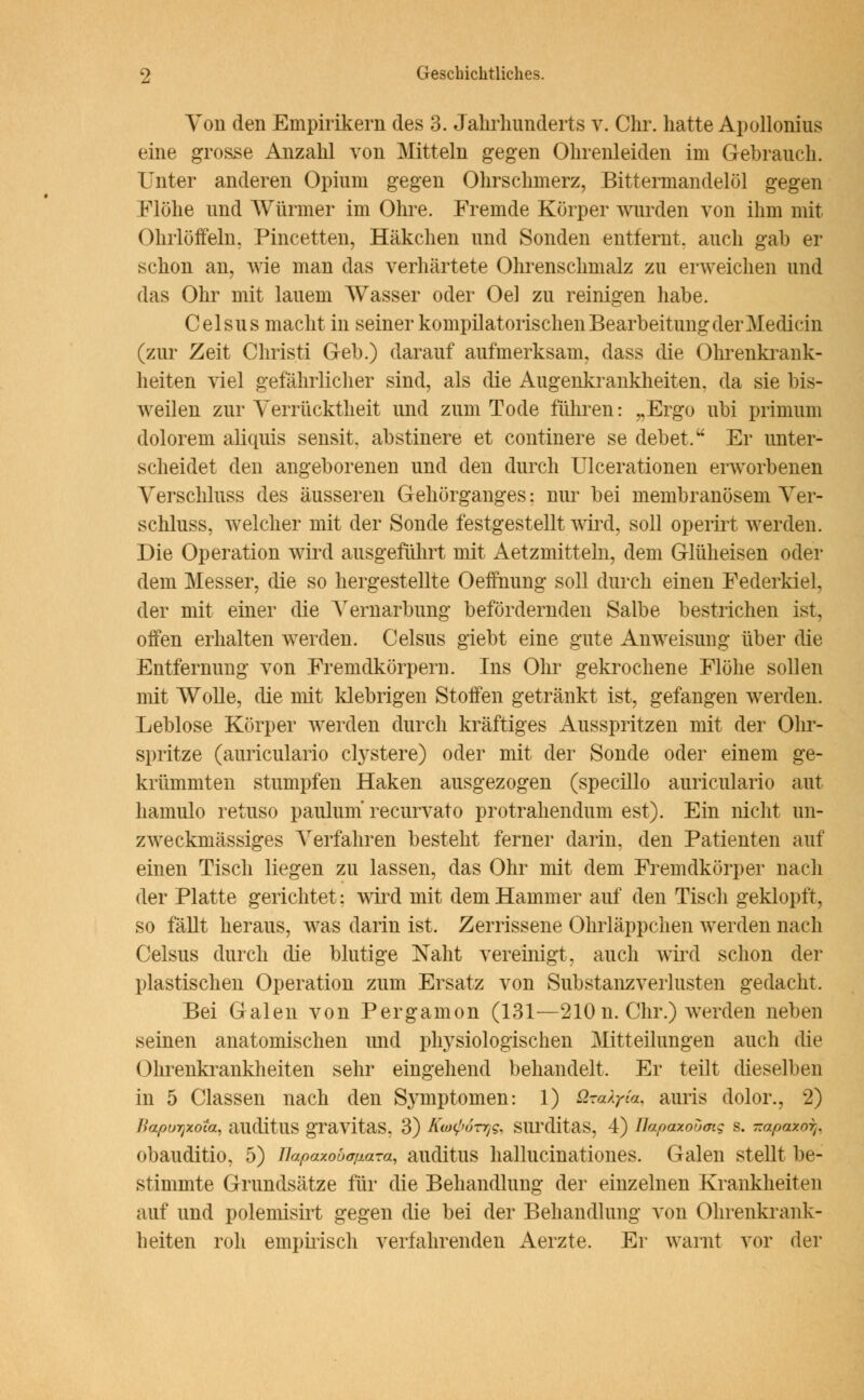 Von den Empirikern des 3. Jahrhunderts v. Chr. hatte Apollonius eine grosse Anzahl von Mitteln gegen Ohrenleiden im Gebrauch. Unter anderen Opium gegen Ohrschmerz, Bittermandelöl gegen Flöhe und Würmer im Ohre. Fremde Körper wurden von ihm mit Ohrlöffeln. Pincetten, Häkchen und Sonden entfernt, auch gab er schon an, wie man das verhärtete Ohrenschmalz zu erweichen und das Ohr mit lauem Wasser oder Oel zu reinigen habe. Celsus macht in seiner kompilatorischen Bearbeitung der Medicin (zur Zeit Christi Geb.) darauf aufmerksam, dass die Ohrenkrank- heiten viel gefährlicher sind, als die Augenkrankheiten, da sie bis- weilen zur Verrücktheit und zum Tode führen: „Ergo ubi primum dolorem aliquis sensit, abstinere et continere se debet. Er unter- scheidet den angeborenen und den durch Ulcerationen erworbenen Verschluss des äusseren Gehörganges: nur bei membranösem Ver- schluss, welcher mit der Sonde festgestellt wird, soll operirt werden. Die Operation wird ausgeführt mit Aetzmitteln, dem Glüheisen oder dem Messer, die so hergestellte Oeffnung soll durch einen Federkiel, der mit einer die Vernarbung befördernden Salbe bestrichen ist, offen erhalten werden. Celsus giebt eine gute Anweisung über die Entfernung von Fremdkörpern. Ins Ohr gekrochene Flöhe sollen mit Wolle, die mit klebrigen Stoffen getränkt ist, gefangen werden. Leblose Körper werden durch kräftiges Ausspritzen mit der Ohr- spritze (auriculario crystere) oder mit der Sonde oder einem ge- krümmten stumpfen Haken ausgezogen (specillo auriculario aut hamulo retuso paulum recurvato protrahendum est). Ein nicht un- zweckmässiges Verfahren besteht ferner darin, den Patienten auf einen Tisch liegen zu lassen, das Ohr mit dem Fremdkörper nach der Platte gerichtet: wird mit dem Hammer auf den Tiscli geklopft, so fällt heraus, was darin ist. Zerrissene Ohrläppchen werden nach Celsus durch die blutige Naht vereinigt, auch wird schon der plastischen Operation zum Ersatz von Substanzverlusten gedacht, Bei Galen von Pergamon (131—210 n. Chr.) werden neben seinen anatomischen und plrysiologischen Mitteilungen auch die Ohrenkrankheiten sehr eingehend behandelt. Er teilt dieselben in 5 Classen nach den Symptomen: 1) üroXyia, auris dolor., 2) BapuTjxota, ailditUS gravitaS, 3) Km^ÖT^g, SlirditaS, 4) üapaxoumg S. -apaxorr obauditio, 5) Uapaxouapaza, auditus hallucinationes. Galen stellt be- stimmte Grundsätze für die Behandlung der einzelnen Krankheiten auf und polemisirt gegen die bei der Behandlung von Ohrenkrank- heiten roh empirisch verfahrenden Aerzte. Er warnt vor der