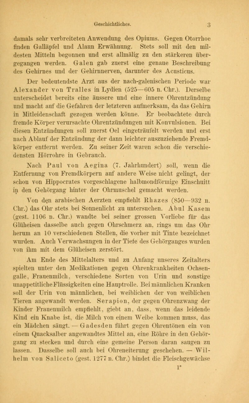 damals sehr verbreiteten Anwendung des Opiums. Gegen Otorrhoe finden Galläpfel und Alaun Erwähnung. Stets soll mit den mil- desten Mitteln begonnen und erst allmälig zu den stärkeren über- gegangen werden. Galen gab zuerst eine genaue Beschreibung des Gehirnes und der Gehirnnerven, darunter des Acusticus. Der bedeutendste Arzt aus der nach-galenischen Periode war Alexander von Tralles in Lydien (525—605 n. Chr.). Derselbe unterscheidet bereits eine äussere und eine innere Ohrentzündimg und macht auf die Gefahren der letzteren aufmerksam, da das Gehirn in Mitleidenschaft gezogen werden könne. Er beobachtete durch fremde Körper verursachte Ohrentzündungen mit Konvulsionen. Bei diesen Entzündungen soll zuerst Oel eingeträufelt werden und erst nach Ablauf der Entzündung der dann leichter auszuziehende Fremd- körper entfernt werden. Zu seiner Zeit waren schon die verschie- densten Hörrohre in Gebrauch. Nach Paul von Aegina (7. Jahrhundert) soll, wenn die Entfernung von Fremdkörpern auf andere Weise nicht gelingt, der schon von Hippocrates vorgeschlagene halbmondförmige Einschnitt in den Gehörgang hinter der Ohrmuschel gemacht werden. Von den arabischen Aerzten empfiehlt Khazes (850—932 n. Chr.) das Ohr stets bei Sonnenlicht zu untersuchen. Abul Käsern (gest. 1106 n. Chr.) wandte bei seiner grossen Vorliebe für das Glüheisen dasselbe auch gegen Ohrschmerz an. rings um das Ohr herum an 10 verschiedenen Stellen, die vorher mit Tinte bezeichnet wurden. Auch Verwachsungen in der Tiefe des Gehörganges wurden von ihm mit dem Glüheisen zerstört. Am Ende des Mittelalters und zu Anfang unseres Zeitalters spielten unter den Medikationen gegen Ohrenkrankheiten Ochsen- galle. Frauenmilch, verschiedene Sorten von Urin und sonstige unappetitliche Flüssigkeiten eine Hauptrolle. Bei männlichen Kranken soll der Urin von männlichen, bei weiblichen der von weiblichen Tieren angewandt werden. Serapion, der gegen Ohrenzwang der Kinder Frauenmilch empfiehlt, giebt an. dass. wenn das leidende Kind ein Knabe ist, die Milch von einem Weibe kommen muss, das ein Mädchen säugt. — Gadesden führt gegen Ohrentönen ein von einem Quacksalber angewandtes Mittel an, eine Röhre in den Gehör- gang zu stecken und durch eine gemeine Person daran saugen zu lassen. Dasselbe soll auch bei Ohreneiterung geschehen. — Wil- helm von Saliceto (gest. 1277 n. Chr.) bindet die Fleischgewächse 1*