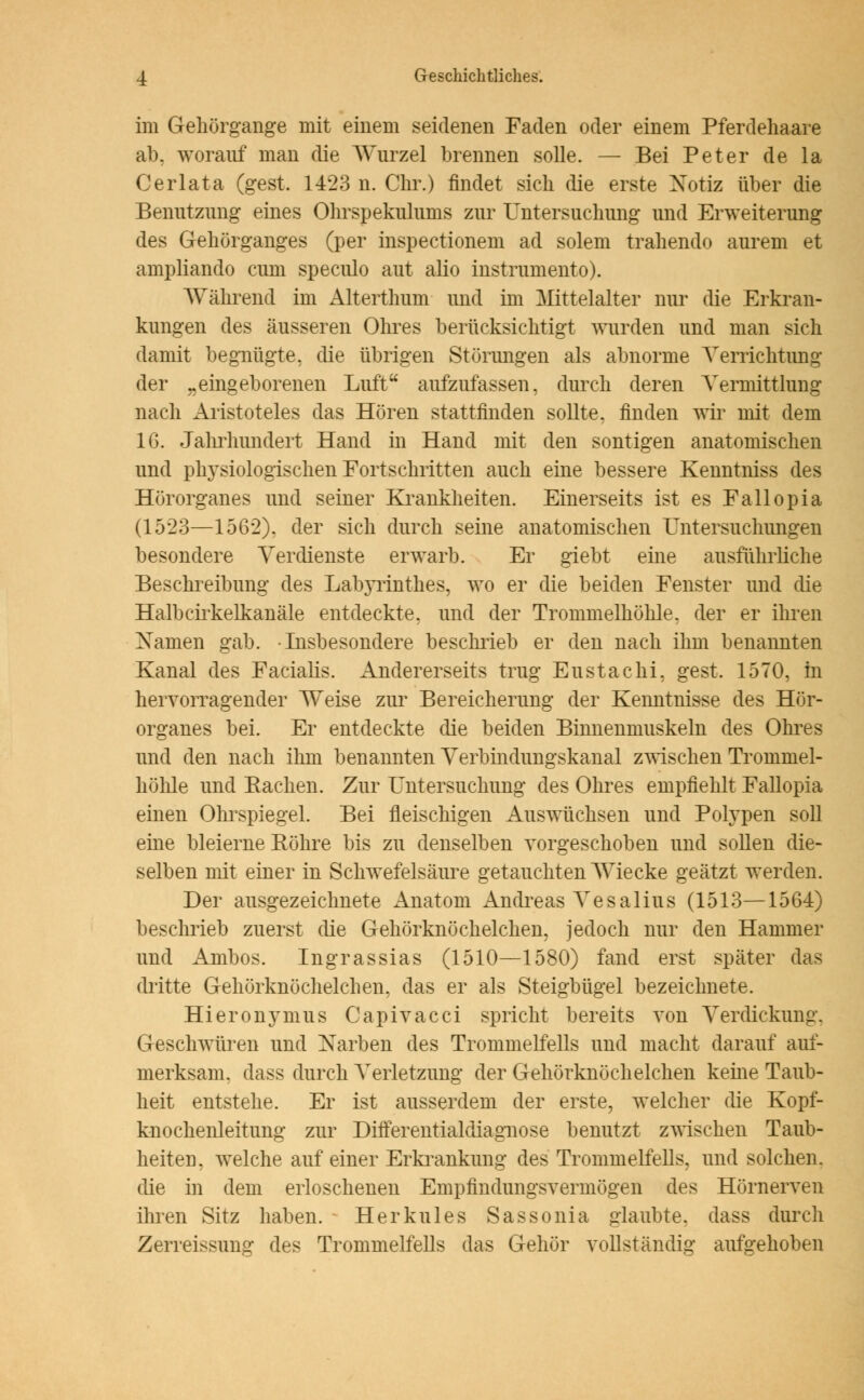 im Gehörgange mit einem seidenen Faden oder einem Pferdehaare ab. worauf man die Wurzel brennen solle. — Bei Peter de la Cerlata (gest. 1423 n. Chr.) findet sich die erste Xotiz über die Benutzung eines Ohrspekulums zur Untersuchung und Erweiterung des Gehörganges (per inspectionem ad solem trahendo aurem et ampliando cum speculo aut alio instrumento). Während im Alterthum und im Mittelalter nur die Erkran- kungen des äusseren Ohres berücksichtigt wurden und man sich damit begnügte, die übrigen Störungen als abnorme Verrichtung der „eingeborenen Luft aufzufassen, durch deren Vermittlung nach Aristoteles das Hören stattfinden sollte, finden wir mit dem 16. Jahrhundert Hand in Hand mit den sontigen anatomischen und physiologischen Fortschritten auch eine bessere Kenntniss des Hörorganes und seiner Krankheiten. Einerseits ist es Fallopia (1523—1562). der sich durch seine anatomischen Untersuchungen besondere Verdienste erwarb. Er giebt eine ausführliche Beschreibung des Labyrinthes, wo er die beiden Fenster und die Halbcirkelkanäle entdeckte, und der Trommelhöhle, der er ihren Xamen gab. Insbesondere beschrieb er den nach ihm benannten Kanal des Facialis. Andererseits trug Eustachi, gest. 1570, in hervorragender Weise zur Bereicherung der Kenntnisse des Hör- organes bei. Er entdeckte die beiden Binnenmuskeln des Ohres und den nach ihm benannten Verbindungskanal zwischen Trommel- höhle und Bachen. Zur Untersuchung des Ohres empfiehlt Fallopia einen Ohrspiegel. Bei fleischigen Auswüchsen und Polypen soll eine bleierne Röhre bis zu denselben vorgeschoben und sollen die- selben mit einer in Schwefelsäure getauchten Wiecke geätzt werden. Der ausgezeichnete Anatom Andreas Vesalius (1513—1564) beschrieb zuerst die Gehörknöchelchen, jedoch nur den Hammer und Ambos. Ingrassias (1510—1580) fand erst später das dritte Gehörknöchelchen, das er als Steigbügel bezeichnete. Hieronymus Capivacci spricht bereits von Verdickung. Geschwüren und Xarben des Trommelfells und macht darauf auf- merksam, dass durch Verletzung der Gehörknöchelchen kerne Taub- heit entstehe. Er ist ausserdem der erste, welcher die Kopf- knochenleitung zur Differentialdiagnose benutzt zwischen Taub- heiten, welche auf einer Erkrankung des Trommelfells, und solchen, die in dem erloschenen Empfindungsvermögen des Hörnerven ihren Sitz haben. Herkules Sassonia glaubte, dass durch Zerreissung des Trommelfells das Gehör vollständig aufgehoben