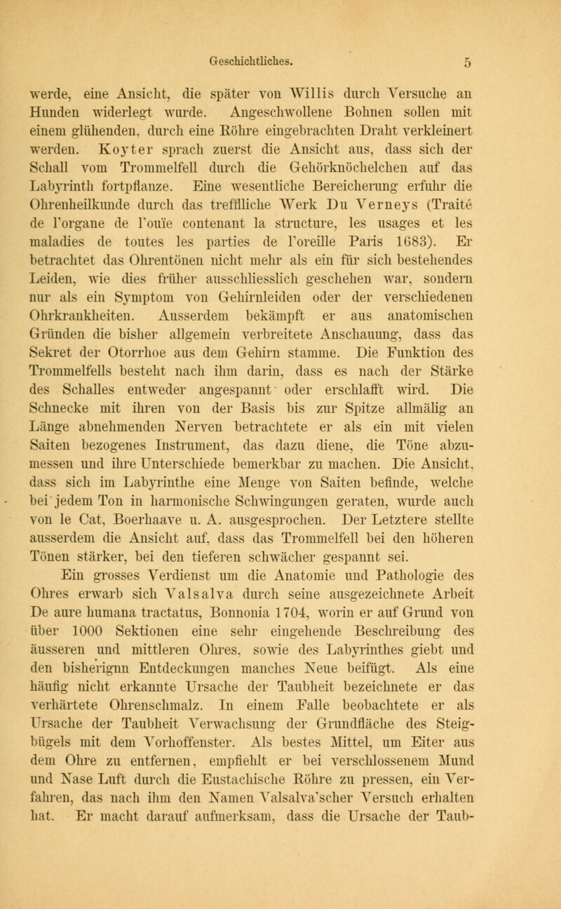 werde, eine Ansicht, die später von Willis durch Versuche an Hunden widerlegt wurde. Angeschwollene Bohnen sollen mit einem glühenden, durch eine Röhre eingebrachten Draht verkleinert werden. Koyter sprach zuerst die Ansicht aus, dass sich der Schall vom Trommelfell durch die Gehörknöchelchen auf das Labyrinth fortpflanze. Eine wesentliche Bereicherung erfuhr die Ohrenheilkunde durch das trefflliche Werk Du Verneys (Traite de Torgane de Tome contenant la structure, les usages et les maladies de toutes les parties de Foreille Paris 1683). Er betrachtet das Ohrentönen nicht melir als ein für sich bestehendes Leiden, wie dies früher ausschliesslich geschehen war, sondern nur als ein Symptom von Gehirnleiden oder der verschiedenen Ohrkrankheiten. Ausserdem bekämpft er aus anatomischen Gründen die bisher allgemein verbreitete Anschauung, dass das Sekret der Otorrhoe aus dem Gehirn stamme. Die Funktion des Trommelfells besteht nach ihm darin, dass es nach der Stärke des Schalles entweder angespannt oder erschlafft wird. Die Schnecke mit ihren von der Basis bis zur Spitze allmälig an Länge abnehmenden Nerven betrachtete er als ein mit vielen Saiten bezogenes Instrument, das dazu diene, die Töne abzu- messen und ihre Unterschiede bemerkbar zu machen. Die Ansicht, dass sich im Labjainthe eine Menge von Saiten befinde, welche bei jedem Ton in harmonische Schwingungen geraten, wurde auch von le Cat, Boerhaave u. A. ausgesprochen. Der Letztere stellte ausserdem die Ansicht auf, dass das Trommelfell bei den höheren Tönen stärker, bei den tieferen schwächer gespannt sei. Ein grosses Verdienst um die Anatomie und Pathologie des Ohres erwarb sich Valsalva durch seine ausgezeichnete Arbeit De aure humana tractatus, Bonnoma 1704, worin er auf Grund von über 1000 Sektionen eine sehr eingehende Beschreibung des äusseren und mittleren Ohres, sowie des Labyrinthes giebt und den bisherignn Entdeckungen manches Neue beifügt. Als eine häufig nicht erkannte Ursache der Taubheit bezeichnete er das verhärtete Ohrenschmalz. In einem Falle beobachtete er als Ursache der Taubheit Verwachsung der Grundfläche des Steig- bügeis mit dem Vorhoffenster. Als bestes Mittel, um Eiter aus dem Ohre zu entfernen, empfiehlt er bei verschlossenem Mund und Nase Luft durch die Eustachische Röhre zu pressen, ein Ver- fahren, das nach ihm den Namen Valsalva'scher Versuch erhalten hat. Er macht darauf aufmerksam, dass die Ursache der Taub-