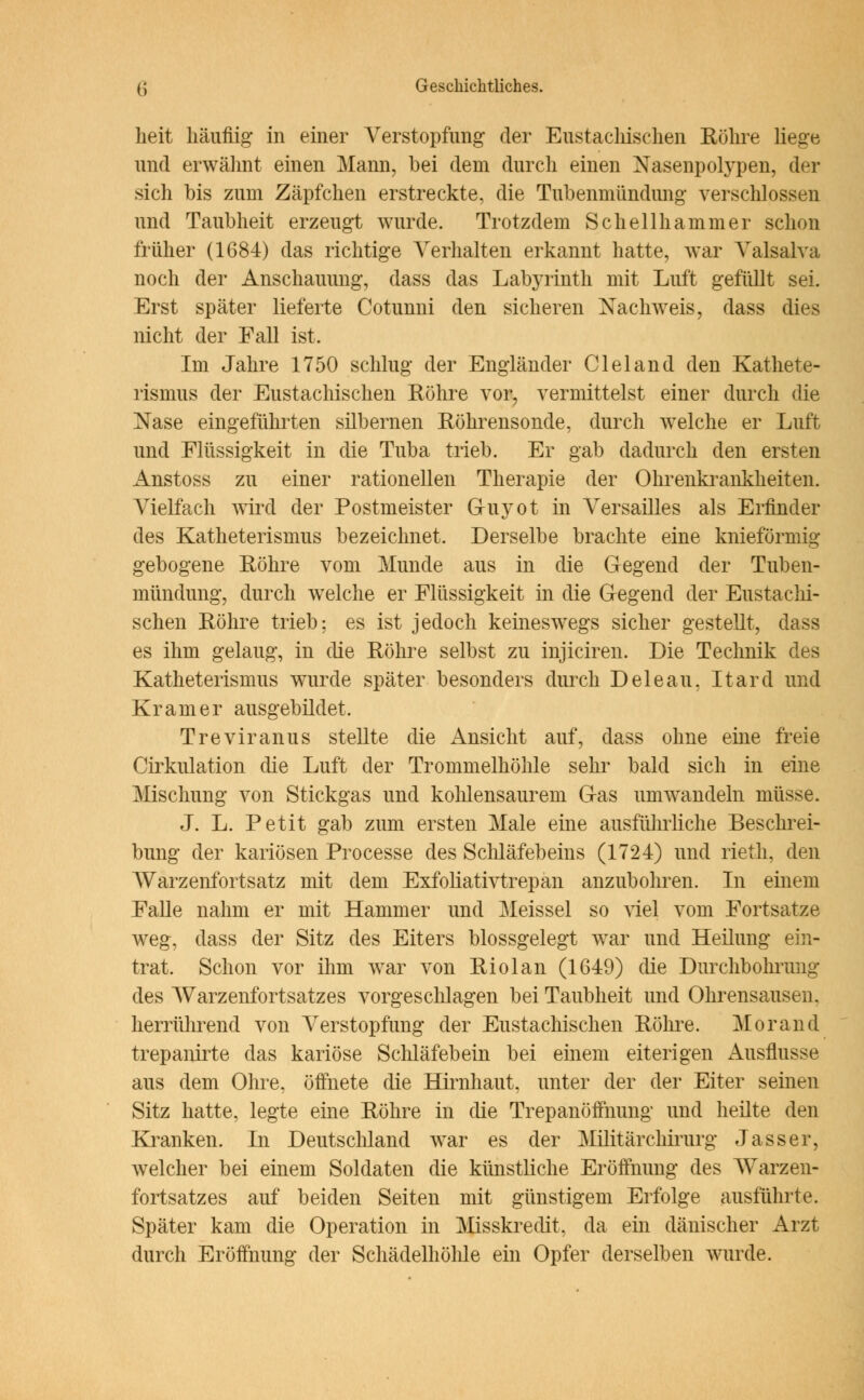 heit häufiig in einer Verstopfung der Eustachischen Röhre liege und erwähnt einen Mann, bei dem durch einen Nasenpolypen, der sich bis zum Zäpfchen erstreckte, die Tubenmündung verschlossen und Taubheit erzeugt wurde. Trotzdem Schellhammer schon früher (1684) das richtige Verhalten erkannt hatte, war Valsalva noch der Anschauung, dass das Labyrinth mit Luft gefüllt sei. Erst später lieferte Cotunni den sicheren Nachweis, dass dies nicht der Fall ist. Im Jahre 1750 schlug der Engländer Cleland den Kathete- rismus der Eustachischen Röhre vor, vermittelst einer durch die Nase eingeführten silbernen Röhrensonde, durch welche er Luft und Flüssigkeit in die Tuba trieb. Er gab dadurch den ersten Anstoss zu einer rationellen Therapie der Ohrenkrankheiten. Vielfach wird der Postmeister Guyot in Versailles als Erfinder des Katheterismus bezeichnet. Derselbe brachte eine knieförmig gebogene Röhre vom Munde aus in die Gegend der Tuben- mündung, durch welche er Flüssigkeit in die Gegend der Eustachi- schen Röhre trieb; es ist jedoch keineswegs sicher gestellt, dass es ihm gelaug, in die Röhre selbst zu injiciren. Die Technik des Katheterismus wurde später besonders durch Deleau, Itard und Kr am er ausgebildet. Treviranus stellte die Ansicht auf, dass ohne eine freie Cirkulation die Luft der Trommelhöhle sehr bald sich in eine Mischung von Stickgas und kohlensaurem Gas umwandeln müsse. J. L. Petit gab zum ersten Male eine ausführliche Beschrei- bung der kariösen Processe des Schläfebeins (1724) und rieth, den Warzenfortsatz mit dem Exfoliativtrepan anzubohren. In einem Falle nahm er mit Hammer und Meissel so viel vom Fortsatze weg, dass der Sitz des Eiters blossgelegt war und Heilung ein- trat. Schon vor ihm war von Riolan (1649) die Durchbohrung des Warzenfortsatzes vorgeschlagen bei Taubheit und Ohrensausen, herrührend von Verstopfung der Eustachischen Röhre. Morand trepanirte das kariöse Schläfebein bei einem eiterigen Ausflusse aus dem Ohre, öffnete die Hirnhaut, unter der der Eiter seinen Sitz hatte, legte eine Röhre in die Trepanöffnung und heilte den Kranken. In Deutschland war es der Militärchirurg Jasser, welcher bei einem Soldaten die künstliche Eröffnung des Warzen- fortsatzes auf beiden Seiten mit günstigem Erfolge ausführte. Später kam die Operation in Misskredit, da ein dänischer Arzt durch Eröffnung der Schädelhöhle ein Opfer derselben wurde.