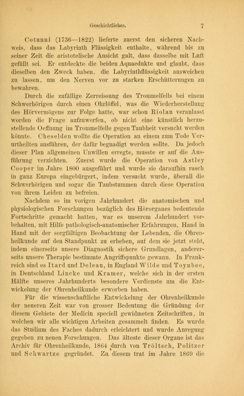 Cotunni (1736—1822) lieferte zuerst den sicheren Nach- weis, dass das Labyrinth Flüssigkeit enthalte, während bis zu seiner Zeit die aristotelische Ansicht galt, dass dasselbe mit Luft gefüllt sei. Er entdeckte die beiden Aquaedukte und glaubt, dass dieselben den Zweck haben, die Labyrinthflüssigkeit ausweichen zu lassen, um den Nerven vor zu starken Erschütterungen zu bewahren. Durch die zufällige Zerreissung des Trommelfells bei einem Schwerhörigen durch einen Ohrlöffel, was die Wiederherstellung des Hörvermögens zur Folge hatte, war schon Riolan veranlasst worden die Frage aufzuwerfen, ob nicht eine künstlich herzu- stellende Oeifnung im Trommelfelle gegen Taubheit versucht werden könnte. Cheselden wollte die Operation an einem zum Tode Ver- urtheilten ausführen, der dafür begnadigt werden sollte. Da jedoch dieser Plan allgemeinen Unwillen erregte, musste er auf die Aus- führung verzichten. Zuerst wurde die Operation von Astley Cooper im Jahre 1800 ausgeführt und wurde sie daraufhin rasch in ganz Europa eingebürgert, indem versucht wurde, überall die Schwerhörigen und sogar die Taubstummen durch diese Operation von ihrem Leiden zu befreien. Nachdem so im vorigen Jahrhundert die anatomischen und physiologischen Forschungen bezüglich des Hörorganes bedeutende Fortschritte gemacht hatten, war es unserem Jahrhundert vor- behalten, mit Hilfe pathologisch-anatomischer Erfahrungen, Hand in Hand mit der sorgfältigen Beobachtung der Lebenden, die Ohren- heilkunde auf den Standpunkt zu erheben, auf dem sie jetzt steht, indem einerseits unsere Diagnostik sichere Grundlagen, anderer- seits unsere Therapie bestimmte Angriffspunkte gewann. In Frank- reich sind es Itard und Deleau, in England Wilde und Toynbee, in Deutschland Lincke und Kram er, welche sich in der ersten Hälfte unseres Jahrhunderts besondere Verdienste um die Ent- wickelung der Ohrenheilkunde erworben haben. Für die wissenschaftliche Entwicklung der Ohrenheilkunde der neueren Zeit war von grosser Bedeutung die Gründung der diesem Gebiete der Medicin speciell gewidmeten Zeitschriften, in welchen wir alle wichtigen Arbeiten gesammelt finden. Es wurde das Studium des Faches dadurch erleichtert und wurde Anregung gegeben zu neuen Forschungen. Das älteste dieser Organe ist das Archiv für Ohrenheilkunde, 1864 durch von Tröltsch, Politzer und Schwartze gegründet. Zu. diesem trat im Jahre 1869 die