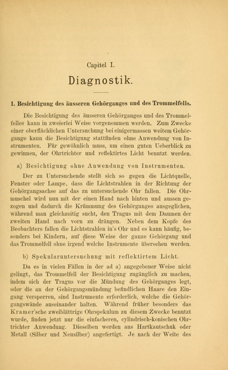 Capitel I. Diagnostik. 1. Besichtigung des äusseren Gehörganges und des Trommelfells. Die Besichtigung des äusseren Gehörganges und des Trommel- felles kann in zweierlei Weise vorgenommen werden. Zum Zwecke einer oberflächlichen Untersuchung bei einigermassen weitem Gehör- gange kann die Besichtigung stattfinden ohne Anwendung von In- strumenten. Für gewöhnlich muss, um einen guten Ueberblick zu gewinnen, der Ohrtrichter und reflektirtes Licht benutzt werden. a) Besichtigung ohne Anwendung von Instrumenten. Der zu Untersuchende stellt sich so gegen die Lichtquelle, Fenster oder Lampe, dass die Lichtstrahlen in der Richtung der Gehörgangsachse auf das zu untersuchende Ohr fallen. Die Ohr- muschel wird nun mit der einen Hand nach hinten und aussen ge- zogen und dadurch die Krümmung des Gehörganges ausgeglichen, während man gleichzeitig sucht, den Tragus mit dem Daumen der zweiten Hand nach vorn zu drängen. Neben dem Kopfe des Beobachters fallen die Lichtstrahlen in s Ohr und es kann häufig, be- sonders bei Kindern, auf diese Weise der ganze Gehörgang und das Trommelfell ohne irgend welche Instrumente übersehen werden. b) Spekularuntersuchung mit reflektirtem Licht. Da es in vielen Fällen in der ad a) angegebener Weise nicht gelingt, das Trommelfell der Besichtigung zugänglich zu machen, indem sich der Tragus vor die Mündung des Gehörganges legt, oder die an der Gehörgangsmündung befindlichen Haare den Ein- gang versperren, sind Instrumente erforderlich, welche die Gehör- gangswände auseinander halten. Während früher besonders das Kramer'sche zweiblättrige Ohrspekulum zu diesem Zwecke benutzt wurde, finden jetzt nur die einfacheren, cylindrisch-konischen Ohr- trichter Anwendung. Dieselben werden aus Hartkautschuk oder .Metall (Silber und Neusilber) angefertigt. Je nach der Weite des