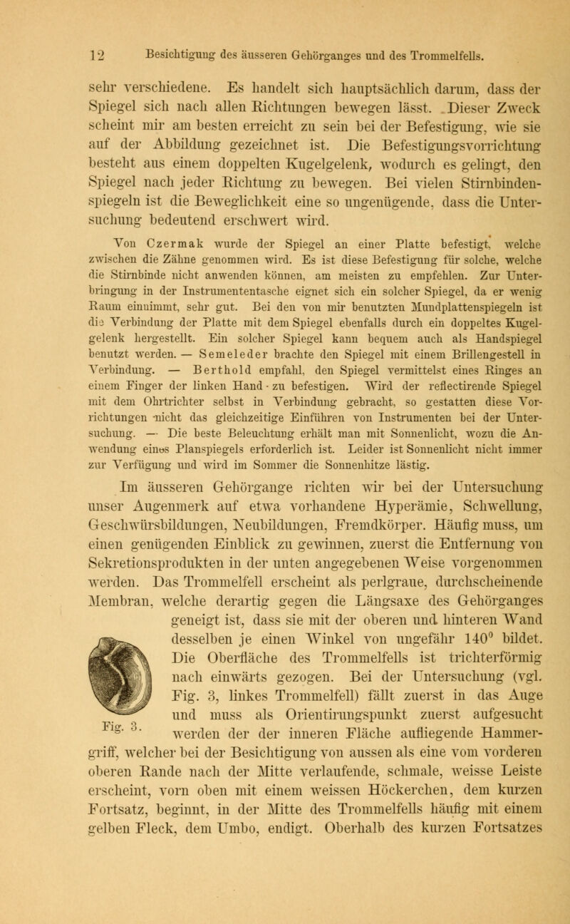 sehr verschiedene. Es handelt sich hauptsächlich darum, dass der Spiegel sich nach allen Eichtungen bewegen lässt. . Dieser Zweck scheint mir am besten erreicht zu sein bei der Befestigung, wie sie auf der Abbildung gezeichnet ist. Die BefestigungsVorrichtung besteht aus einem doppelten Kugelgelenk, wodurch es gelingt, den Spiegel nach jeder Richtung zu bewegen. Bei vielen Stirnbinden- spiegeln ist die Beweglichkeit eine so ungenügende, dass die Unter- suchung bedeutend erschwert wird. Von Czermak wurde der Spiegel an einer Platte befestigt, welche zwischen die Zähne genommen wird. Es ist diese Befestigung für solche, welche die Stirnbinde nicht anwenden können, am meisten zu empfehlen. Zur Unter- bringung in der Instrumententasche eignet sich ein solcher Spiegel, da er wenig Raum einuimmt, sehr gut. Bei den von mir benutzten Mundplattenspiegeln ist die Verbindung der Platte mit dem Spiegel ebenfalls durch ein doppeltes Kugel- gelenk hergestellt. Ein solcher Spiegel kann bequem auch als Handspiegel benutzt werden. — Semeleder brachte den Spiegel mit einem Brillengestell in Verbindung. — Berthold empfahl, den Spiegel vermittelst eines Ringes an einem Finger der linken Hand ■ zu befestigen. Wird der reflectirende Spiegel mit dem Ohrtrichter selbst in Verbindung gebracht, so gestatten diese Vor- richtungen -nicht das gleichzeitige Einführen von Instrumenten bei der Unter- suchung. — Die beste Beleuchtung erhält man mit Sonnenlicht, wozu die An- wendung ehibs Planspiegels erforderlich ist. Leider ist Sonnenlicht nicht immer zur Verfügung und wird im Sommer die Sonnenhitze lästig. Im äusseren G-ehörgange richten wir bei der Untersuchung unser Augenmerk auf etwa vorhandene Hyperämie, Schwellung, Geschwürsbildungen, Neubildungen, Fremdkörper. Häufig niuss, um einen genügenden Einblick zu gewinnen, zuerst die Entfernung von Sekretionsprodukten in der unten angegebenen Weise vorgenommen werden. Das Trommelfell erscheint als perlgraue, durchscheinende Membran, welche derartig gegen die Längsaxe des Gehörganges geneigt ist, dass sie mit der oberen und hinteren Wand desselben je einen Winkel von ungefähr 140° bildet. Die Oberfläche des Trommelfells ist trichterförmig nach einwärts gezogen. Bei der Untersuchung (vgl. Fig. 3, linkes Trommelfell) fällt zuerst in das Auge und muss als Orientirungspunkt zuerst aufgesucht lg werden der der inneren Fläche aufliegende Hammer- griff, welcher bei der Besichtigung von aussen als eine vom vorderen oberen Eande nach der Mitte verlaufende, schmale, weisse Leiste erscheint, vorn oben mit einem weissen Höckerchen, dem kurzen Fortsatz, beginnt, in der Mitte des Trommelfells häufig mit einem gelben Fleck, dem Umbo, endigt. Oberhalb des kurzen Fortsatzes