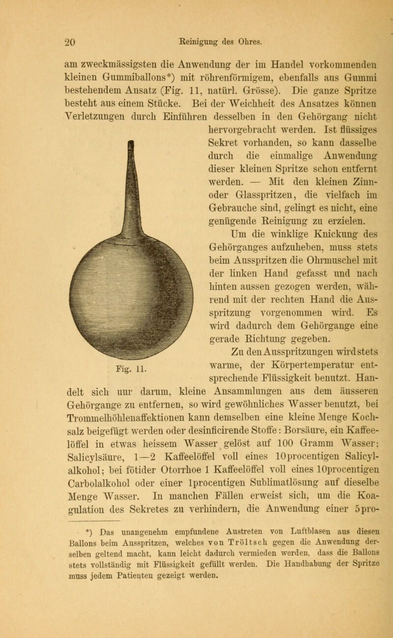 am zweckmässigsten die Anwendung der im Handel vorkommenden kleinen Gummiballons*) mit röhrenförmigem, ebenfalls aus Gummi bestehendem Ansatz (Fig. 11, natürl. Grösse). Die ganze Spritze besteht aus einem Stücke. Bei der Weichheit des Ansatzes können Verletzungen durch Einführen desselben in den Gehörgang nicht hervorgebracht werden. Ist flüssiges Sekret vorhanden, so kann dasselbe durch die einmalige Anwendung dieser kleinen Spritze schon entfernt werden. — Mit den kleinen Zinn- oder Glasspritzen, die vielfach im Gebrauche sind, gelingt es nicht, eine genügende Reinigung zu erzielen. Um die winklige Knickung des Gehörganges aufzuheben, muss stets beim Ausspritzen die Ohrmuschel mit der linken Hand gefasst und nach hinten aussen gezogen werden, wäh- rend mit der rechten Hand die Aus- spritzung vorgenommen wird. Es wird dadurch dem Gehörgange eine gerade Richtung gegeben. Zu den Ausspritzungen wird stets warme, der Körpertemperatur ent- sprechende Flüssigkeit benutzt. Han- delt sich uur darum, kleine Ansammlungen aus dem äusseren Gehörgange zu entfernen, so wird gewöhnliches Wasser benutzt, bei Trommelhöhlenaffektionen kann demselben eine kleine Menge Koch- salz beigefügt werden oder desinficirende Stoffe: Borsäure, ein Kaffee- löffel in etwas heissem Wasser gelöst auf 100 Gramm Wasser: Salicylsäure, 1—2 Kaffeelöffel voll eines lOprocentigen Salicyl- alkohol: bei fötider Otorrhoe 1 Kaffeelöffel voll eines lOprocentigen Carbolalkohol oder einer lprocentigen Sublimatlösung auf dieselbe Menge Wasser. In manchen Fällen erweist sich, um die Koa- gulation des Sekretes zu verhindern, die Anwendung einer 5pro- *) Das unangenehm empfundene Austreten von Luftblasen aus diesen Ballons beim Ausspritzen, welches von Tröltsch gegen die Anwendung der- selben geltend macht, kann leicht dadurch vermieden werden, dass die Ballons stets vollständig mit Flüssigkeit gefüllt werden. Die Handhabung der Spritze muss jedem Patienten gezeigt werden.