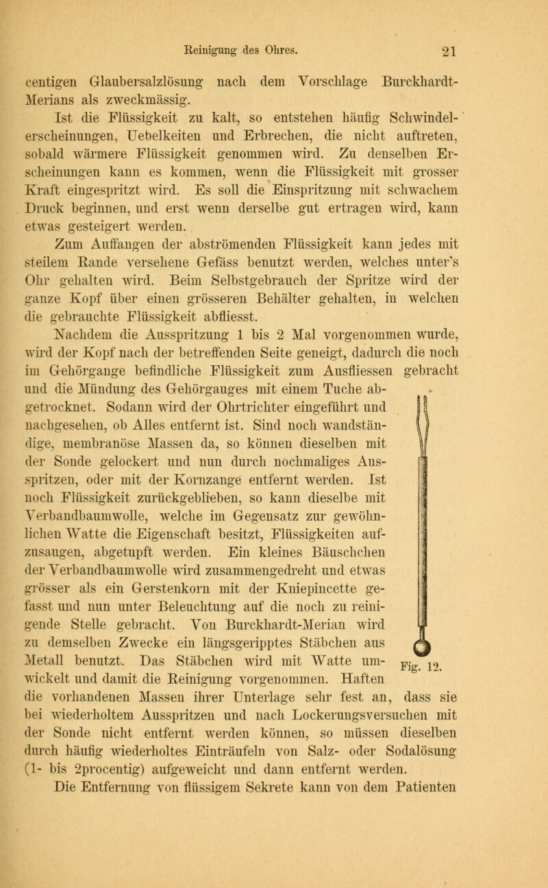 centigen Glaubersalzlösung nach dem Vorschlage Burckhardt- Merians als zweckmässig. Ist die Flüssigkeit zu kalt, so entstehen häufig Schwindel- ers cheinungen, Uebelkeiten und Erbrechen, die nicht auftreten, sobald wärmere Flüssigkeit genommen wird. Zu denselben Er- scheinungen kann es kommen, wenn die Flüssigkeit mit grosser Kraft eingespritzt wird. Es soll die Einspritzung mit schwachem Druck beginnen, und erst wenn derselbe gut ertragen wird, kann etwas gesteigert werden. Zum Aulfangen der abströmenden Flüssigkeit kann jedes mit steilem Rande versehene Gefäss benutzt werden, welches unter's Ohr gehalten wird. Beim Selbstgebrauch der Spritze wird der ganze Kopf über einen grösseren Behälter gehalten, in welchen die gebrauchte Flüssigkeit abfliesst. Nachdem die Ausspritzung 1 bis 2 Mal vorgenommen wurde, wird der Kopf nach der betreffenden Seite geneigt, dadurch die noch im Gehörgange befindliche Flüssigkeit zum Ausfliessen gebracht und die Mündung des Gehörgauges mit einem Tuche ab- getrocknet. Sodann wird der Ohrtrichter eingeführt und nachgesehen, ob Alles entfernt ist. Sind noch wandstän- dige, membranöse Massen da, so können dieselben mit der Sonde gelockert und nun durch nochmaliges Aus- spritzen, oder mit der Kornzange entfernt werden. Ist noch Flüssigkeit zurückgeblieben, so kann dieselbe mit Verbandbaumwolle, welche im Gegensatz zur gewöhn- lichen Watte die Eigenschaft besitzt, Flüssigkeiten auf- zusaugen, abgetupft werden. Ein kleines Bäuschchen der Verbandbaumwolle wird zusammengedreht und etwas grösser als ein Gerstenkorn mit der Kniepincette ge- fasst und nun unter Beleuchtung auf die noch zu reini- gende Stelle gebracht. Von Burckhardt-Merian wird zu demselben Zwecke ein längsgeripptes Stäbchen aus Metall benutzt. Das Stäbchen wird mit Watte um- pj^9 wickelt und damit die Reinigung vorgenommen. Haften die vorhandenen Massen ihrer Unterlage sehr fest an, dass sie bei wiederholtem Ausspritzen und nach Lockerungsversuchen mit der Sonde nicht entfernt werden können, so müssen dieselben durch häufig wiederholtes Einträufeln von Salz- oder Sodalösung (1- bis 2procentig) aufgeweicht und dann entfernt werden. Die Entfernung von flüssigem Sekrete kann von dem Patienten