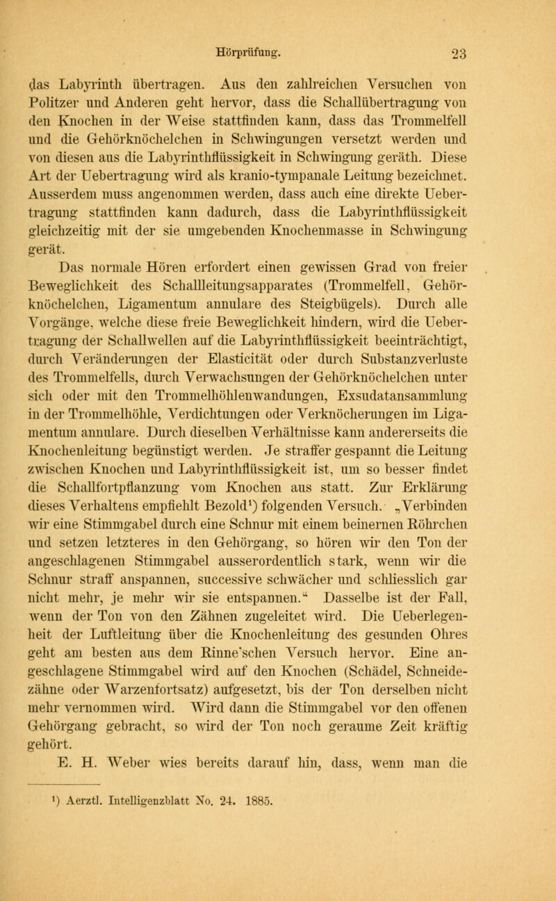 (las Labyrinth übertragen. Aus den zahlreichen Versuchen von Politzer und Anderen geht hervor, dass die Schallübertragung von den Knochen in der Weise stattfinden kann, dass das Trommelfell und die Gehörknöchelchen in Schwingungen versetzt werden und von diesen aus die Labyrinthflüssigkeit in Schwingung geräth. Diese Art der Uebertragung wird als kranio-tympanale Leitung bezeichnet. Ausserdem muss angenommen werden, dass auch eine direkte Ueber- tragung stattfinden kann dadurch, dass die Labyrinthflüssigkeit gleichzeitig mit der sie umgebenden Knochenmasse in Schwingung gerät. Das normale Hören erfordert einen gewissen Grad von freier Beweglichkeit des Schallleitungsapparates (Trommelfell, Gehör- knöchelchen, Ligamentum annulare des Steigbügels). Durch alle Vorgänge, welche diese freie Beweglichkeit hindern, wird die Ueber- tragung der Schallwellen auf die Labyrinthflüssigkeit beeinträchtigt, durch Veränderungen der Elasticität oder durch Substanz Verluste des Trommelfells, durch Verwachsungen der Gehörknöchelchen unter sich oder mit den Trommelhöhlenwandungen, Exsudatansammlung in der Trommelhöhle, Verdichtungen oder Verknöcherungen im Liga- mentum annulare. Durch dieselben Verhältnisse kann andererseits die Knochenleitung begünstigt werden. Je straffer gespannt die Leitung zwischen Knochen und Labyrinthflüssigkeit ist, um so besser findet die Schallfortpflanzung vom Knochen aus statt. Zur Erklärung dieses Verhaltens empfiehlt Bezold1) folgenden Versuch. „Verbinden wir eine Stimmgabel durch eine Schnur mit einem beinernen Röhrchen und setzen letzteres in den Gehörgang, so hören wir den Ton der angeschlagenen Stimmgabel ausserordentlich stark, wenn wir die Schnur straff anspannen, successive schwächer und schliesslich gar nicht mehr, je mehr wir sie entspannen. Dasselbe ist der Fall, wenn der Ton von den Zähnen zugeleitet wird. Die Ueberlegen- heit der Luftleitung über die Knochenleitung des gesunden Ohres geht am besten aus dem Rinne'schen Versuch hervor. Eine an- geschlagene Stimmgabel wird auf den Knochen (Schädel, Schneide- zähne oder Warzenfortsatz) aufgesetzt, bis der Ton derselben nicht mehr vernommen wird. Wird dann die Stimmgabel vor den offenen Gehörgang gebracht, so wird der Ton noch geraume Zeit kräftig gehört. E. H. Weber wies bereits darauf hin, dass, wenn man die l) Aerztl. Intelligenzblatt No. 24. 1885.