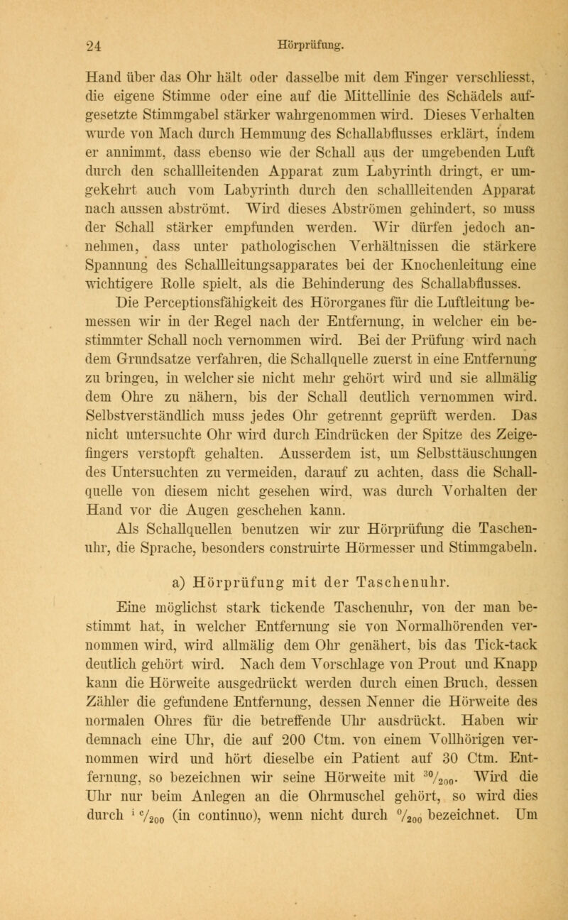 Hand über das Ohr hält oder dasselbe mit dem Finger verschliesst, die eigene Stimme oder eine auf die Mittellinie des Schädels auf- gesetzte Stimmgabel stärker wahrgenommen wird. Dieses Verhalten wurde von Mach durch Hemmung des Schallabflusses erklärt, indem er annimmt, dass ebenso wie der Schall aus der umgebenden Luft durch den schallleitenden Apparat zum Labyrinth dringt, er um- gekehrt auch vom Labyrinth durch den schallleitenden Apparat nach aussen abströmt, Wird dieses Abströmen gehindert, so muss der Schall stärker empfunden werden. Wir dürfen jedoch an- nehmen, dass unter pathologischen Verhältnissen die stärkere Spannung des Schallleitungsapparates bei der Knochenleitung eine wichtigere Rolle spielt, als die Behinderung des Schallabflusses. Die Perceptionsfähigkeit des Hörorganes für die Luftleitung be- messen wir in der Regel nach der Entfernung, in welcher ein be- stimmter Schall noch vernommen wird. Bei der Prüfung wird nach dem Grundsätze verfahren, die Schallquelle zuerst in eine Entfernung zu bringen, in welcher sie nicht mehr gehört wird und sie allmälig dem Ohre zu nähern, bis der Schall deutlich vernommen wird. Selbstverständlich muss jedes Ohr getrennt geprüft werden. Das nicht untersuchte Ohr wird durch Eindrücken der Spitze des Zeige- fingers verstopft gehalten. Ausserdem ist, um Selbsttäuschungen des Untersuchten zu vermeiden, darauf zu achten, dass die Schall- quelle von diesem nicht gesehen wird, was durch Vorhalten der Hand vor die Augen geschehen kann. Als Schallquellen benutzen wir zur Hörprüfung die Taschen- uhr, die Sprache, besonders construirte Hörmesser und Stimmgabeln. a) Hörprüfung mit der Taschenuhr. Eine möglichst stark tickende Taschenuhr, von der man be- stimmt hat, in welcher Entfernung sie von Normalhörenden ver- nommen wird, wird allmälig dem Ohr genähert, bis das Tick-tack deutlich gehört wird. Nach dem Vorschlage von Prout und Knapp kann die Hörweite ausgedrückt werden durch einen Bruch, dessen Zähler die gefundene Entfernung, dessen Nenner die Hörweite des normalen Ohres für die betreffende Uhr ausdrückt. Haben wir demnach eine Uhr, die auf 200 Ctm. von einem Vollhörigen ver- nommen wird und hört dieselbe ein Patient auf 30 Ctm. Ent- fernung, so bezeichnen wir seine Hörweite mit 30/20o- Wird die Uhr nur beim Anlegen an die Ohrmuschel gehört, so wird dies durch ! V200 Ön continuo), wenn nicht durch %oo bezeichnet. Um