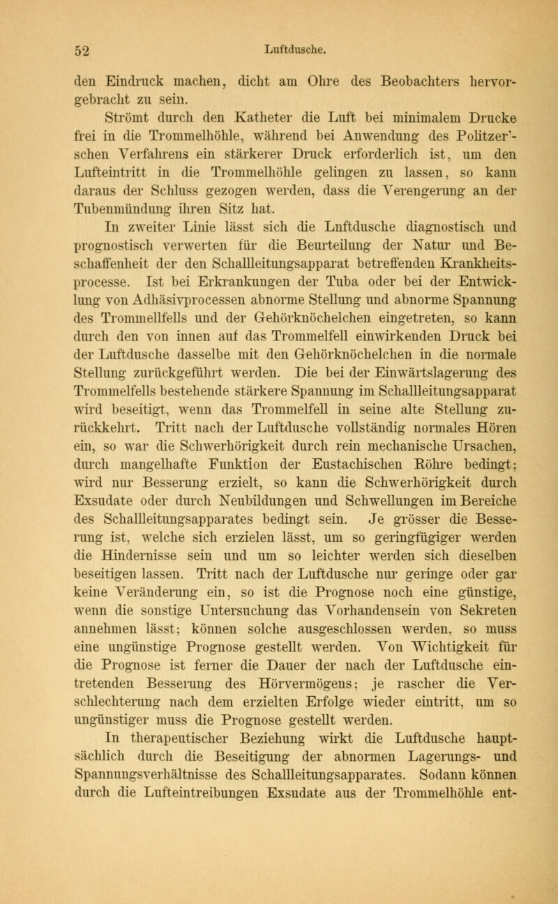 den Eindruck machen, dicht am Ohre des Beobachters hervor- gebracht zu sein. Strömt durch den Katheter die Luft bei minimalem Drucke frei in die Trommelhöhle, während bei Anwendung des Politzer- schen Verfahrens ein stärkerer Druck erforderlich ist, um den Lufteintritt in die Trommelhöhle gelingen zu lassen, so kann daraus der Schluss gezogen werden, dass die Verengerung an der Tubenmündung ihren Sitz hat. In zweiter Linie lässt sich die Lnftdusche diagnostisch und prognostisch verwerten für die Beurteilung der Natur und Be- schaffenheit der den Schallleitungsapparat betreffenden Krankheits- processe. Ist bei Erkrankungen der Tuba oder bei der Entwick- lung von Adhäsivprocessen abnorme Stellung und abnorme Spannung des Trommellfells und der Gehörknöchelchen eingetreten, so kann durch den von innen auf das Trommelfell einwirkenden Druck bei der Luftdusche dasselbe mit den Gehörknöchelchen in die normale Stellung zurückgeführt werden. Die bei der Einwärtslagerung des Trommelfells bestehende stärkere Spannung im Schallleitungsapparat wird beseitigt, wenn das Trommelfell in seine alte Stellung zu- rückkehrt. Tritt nach der Luftdusche vollständig normales Hören ein, so war die Schwerhörigkeit durch rein mechanische Ursachen, durch mangelhafte Funktion der Eustachischen Bohre bedingt; wird nur Besserung erzielt, so kann die Schwerhörigkeit durch Exsudate oder durch Neubildungen und Schwellungen im Bereiche des Schallleitungsapparates bedingt sein. Je grösser die Besse- rung ist, welche sich erzielen lässt, um so geringfügiger werden die Hindernisse sein und um so leichter werden sich dieselben beseitigen lassen. Tritt nach der Luftdusche nur geringe oder gar keine Veränderung ein, so ist die Prognose noch eine günstige, wenn die sonstige Untersuchung das Vorhandensein von Sekreten annehmen lässt: können solche ausgeschlossen werden, so muss eine ungünstige Prognose gestellt werden. Von Wichtigkeit für die Prognose ist ferner die Dauer der nach der Luftdusche ein- tretenden Besserung des Hörvermögens: je rascher die Ver- schlechterung nach dem erzielten Erfolge wieder eintritt, um so ungünstiger muss die Prognose gestellt werden. In therapeutischer Beziehung wirkt die Luftdusche haupt- sächlich durch die Beseitigung der abnormen Lagerungs- und Spannungsverhältnisse des Schallleitungsapparates. Sodann können durch die Lufteintreibungen Exsudate aus der Trommelhöhle ent-