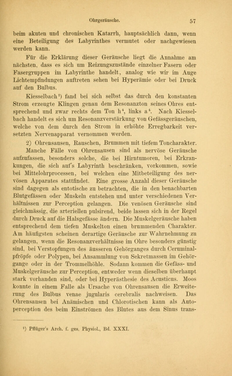 beim akuten und chronischen Katarrh, hauptsächlich dann, wenn eine Beteiligung des LabjTinthes vermutet oder nachgewiesen werden kann. Für die Erklärung dieser Geräusche liegt die Annahme am nächsten, dass es sich um Reizungszustände einzelner Fasern oder Fasergruppen im Labyrinthe handelt, analog wie wir im Auge Lichtempfindungen auftreten sehen bei Hyperämie oder bei Druck auf den Bulbus. Kiesselbach1) fand bei sich selbst das durch den konstanten Strom erzeugte Klingen genau dem Resonanzton seines Ohres ent- sprechend und zwar rechts dem Ton h4, links a4. Nach Kiessel- bach handelt es sich um Resonanzverstärkung von G-efässgeräuschen, welche von dem durch den Strom in erhöhte Erregbarkeit ver- setzten Nervenapparat vernommen werden. 2) Ohrensausen, Kauschen, Brummen mit tiefem Toncharakter. Manche Fälle von Ohrensausen sind als nervöse Geräusche aufzufassen, besonders solche, die bei Hirntumoren, bei Erkran- kungen, die sich aufs Labyrinth beschränken, vorkommen, sowie bei Mittelohrprocessen, bei welchen eine Mitbeteiligung des ner- vösen Apparates stattfindet. Eine grosse Anzahl dieser Geräusche sind dagegen als entotische zu betrachten, die in den benachbarten Blutgefässen oder Muskeln entstehen und unter verschiedenen Ver- hältnissen zur Perception gelangen. Die venösen Geräusche sind gleichmässig, die arteriellen pulsirend, beide lassen sich in der Regel durch Druck auf die Halsgefässe ändern. Die Muskelgeräusche haben entsprechend dem tiefen Muskelton einen brummenden Charakter. Am häufigsten scheinen derartige Geräusche zur Wahrnehmung zu gelangen, wenn die Resonanzverhältnisse im Ohre besonders günstig sind, bei Verstopfungen des äusseren Gehörganges durch Ceruminal- pfröpfe oder Polypen, bei Ansammlung von Sekretmassen im Gehör- gange oder in der Trommelhöhle. Sodann kommen die Gefäss- und Muskelgeräusche zur Perception, entweder wenn dieselben überhaupt stark vorhanden sind, oder bei Hyperästhesie des Acusticus. Moos konnte in einem Falle als Ursache von Ohrensausen die Erweite- rung des Bulbus venae jugularis cerebralis nachweisen. Das Ohrensausen bei Anämischen und Chlorotischen kann als Auto- perception des beim Einströmen des Blutes aus dem Sinus trans- l) Pflügers Arch. f. ges, Physiol., Bd. XXXI.