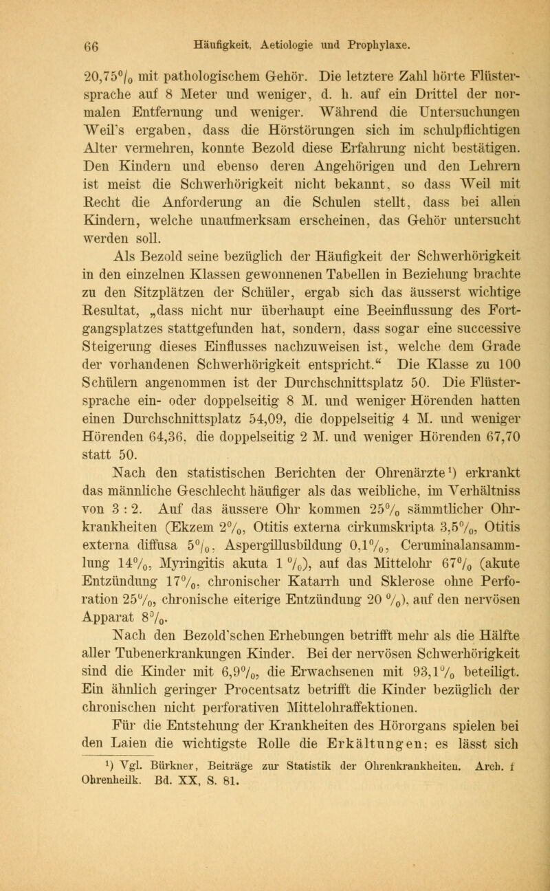 20,75% mit pathologischein Gehör. Die letztere Zahl hörte Flüster- sprache auf 8 Meter und weniger, d. h. auf ein Drittel der nor- malen Entfernung und weniger. Während die Untersuchungen WeiTs ergaben, dass die Hörstörungen sich im schulpflichtigen Alter vermehren, konnte Bezold diese Erfahrung nicht bestätigen. Den Kindern und ebenso deren Angehörigen und den Lehrern ist meist die Schwerhörigkeit nicht bekannt, so dass Weil mit Recht die Anforderung an die Schulen stellt, dass bei allen Kindern, welche unaufmerksam erscheinen, das Gehör untersucht werden soll. Als Bezold seine bezüglich der Häufigkeit der Schwerhörigkeit in den einzelnen Klassen gewonnenen Tabellen in Beziehung brachte zu den Sitzplätzen der Schüler, ergab sich das äusserst wichtige Resultat, „dass nicht nur überhaupt eine Beeinflussung des Fort- gangsplatzes stattgefunden hat, sondern, dass sogar eine successive Steigerung dieses Einflusses nachzuweisen ist, welche dem Grade der vorhandenen Schwerhörigkeit entspricht. Die Klasse zu 100 Schülern angenommen ist der Durchschnittsplatz 50. Die Flüster- sprache ein- oder doppelseitig 8 M. und weniger Hörenden hatten einen Durchschnittsplatz 54,09, die doppelseitig 4 M. und weniger Hörenden 64,36, die doppelseitig 2 M. und weniger Hörenden 67,70 statt 50. Nach den statistischen Berichten der Ohrenärzte1) erkrankt das männliche Geschlecht häufiger als das weibliche, im Yerhältniss von 3 : 2. Auf das äussere Ohr kommen 25% sämmtlicher Ohr- krankheiten (Ekzem 2%, Otitis externa cirkumskripta 3,5%, Otitis externa diffusa 5%, Aspergillusbildung 0.1%, Ceruminalansamm- lung 14%, Myringitis akuta 1 %), auf das Mittelohr 67% (akute Entzündung 17%, chronischer Katarrh und Sklerose ohne Perfo- ration 25u/o> chronische eiterige Entzündung 20 %), auf den nervösen Apparat 8%. Nach den BezohTschen Erhebungen betrifft mein als die Hälfte aller Tubenerkrankungen Kinder. Bei der nervösen Schwerhörigkeit sind die Kinder mit 6,9%, die Erwachsenen mit 93,1% beteiligt. Ein ähnlich geringer Procentsatz betrifft die Kinder bezüglich der chronischen nicht perforativen Mittelohraffektionen. Für die Entstehung der Krankheiten des Hörorgans spielen bei den Laien die wichtigste Rolle die Erkältungen: es lässt sich l) Vgl. Bürkuer, Beiträge zur Statistik der Ohrenkrankheiteu. Arch. t Ohrenkeük. Bd. XX, S. 81.