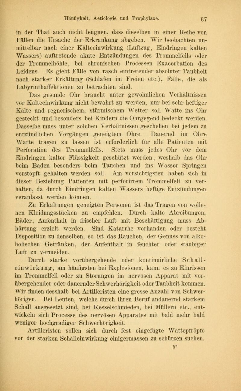 in der That auch nicht leugnen, dass dieselben in einer Reihe von Fällen die Ursache der Erkrankung abgeben. Wir beobachten un- mittelbar nach einer Kälteeinwirkung (Luftzug, Eindringen kalten Wassers) auftretende akute Entzündungen des Trommelfells oder der Trommelhöhle, bei chronischen Processen Exacerbation des Leidens. Es giebt Fälle von rasch eintretender absoluter Taubheit nach starker Erkältung (Schlafen im Freien etc.), Fälle, die als Labyrinthaffektionen zu betrachten sind. Das gesunde Ohr braucht unter gewöhnlichen Verhältnissen vor Kälteeinwirkung nicht bewahrt zu werden, nur bei sehr heftiger Kälte und regnerischem, stürmischem AVetter soll Watte ins Ohr gesteckt und besonders bei Kindern die Ohrgegend bedeckt werden. Dasselbe muss unter solchen ATerhältnissen geschehen bei jedem zu entzündlichen Arorgängen geneigtem Ohre. Dauernd im Ohre Watte tragen zu lassen ist erforderlich für alle Patienten mit Perforation des Trommelfells. Stets muss jedes Ohr vor dem Eindringen kalter Flüssigkeit geschützt werden, weshalb das Ohr beim Baden besonders beim Tauchen und ins Wasser Springen verstopft gehalten werden soll. Am vorsichtigsten haben sich in dieser Beziehung Patienten mit perforirtem Trommelfell zu ver- halten, da durch Eindringen kalten Wassers heftige Entzündungen veranlasst werden können. Zu Erkältungen geneigten Personen ist das Tragen von wolle- nen Kleidungsstücken zu empfehlen. Durch kalte Abreibungen, Bäder, Aufenthalt in frischer Luft mit Beschäftigung muss Ab- härtung erzielt werden. Sind Katarrhe vorhanden oder besteht Disposition zu denselben, so ist das Rauchen, der Genuss von alko- holischen Getränken, der Aufenthalt in feuchter oder staubiger Luft zu vermeiden. Durch starke vorübergehende oder kontinuirliche Seh all- ein Wirkung, am häufigsten bei Explosionen, kann es zu Einrissen im Trommelfell oder zu Störungen im nervösen Apparat mit vor- übergehender oder dauernder Schwerhörigkeit oder Taubheit kommen. Wir finden desshalb bei Artilleristen eine grosse Anzahl von Schwer- hörigen. Bei Leuten, welche durch ihren Beruf andauernd starkem Schall ausgesetzt sind, bei Kesselschmieden, bei Müllern etc., ent- wickeln sich Processe des nervösen Apparates mit bald mehr bald weniger hochgradiger Schwerhörigkeit. Artilleristen sollen sich durch fest eingefügte AVattepfröpfe vor der starken Schallein Wirkung einigermassen zu schützen suchen. 5*