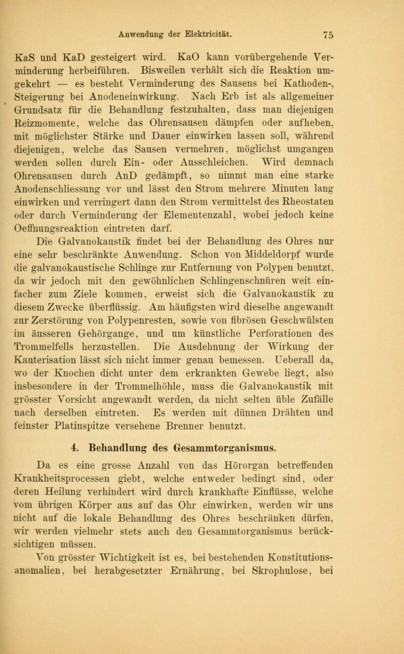 KaS und KaD gesteigert wird. KaO kann vorübergehende Ver- minderung herbeiführen. Bisweilen verhält sich die Reaktion um- gekehrt — es besteht Verminderung des Sausens bei Kathoden-, Steigerung bei Anodeneinwirkung. Nach Erb ist als allgemeiner Grundsatz für die Behandlung festzuhalten, dass man diejenigen Reizmomente, welche das Ohrensausen dämpfen oder aufheben, mit möglichster Stärke und Dauer einwirken lassen soll, während diejenigen, welche das Sausen vermehren, möglichst umgangen werden sollen durch Ein- oder Ausschleichen. Wird demnach Ohrensausen durch AnD gedämpft, so nimmt man eine starke Anodenschliessung vor und lässt den Strom mehrere Minuten lang einwirken und verringert dann den Strom vermittelst des Rheostaten oder durch Verminderung der Elementenzahl, wobei jedoch keine Oeffnungsreaktion eintreten darf. Die Galvanokaustik findet bei der Behandlung des Ohres nur eine sehr beschränkte Anwendung. Schon von Middeldorpf wurde die galvanokaustische Schlinge zur Entfernung von Polypen benutzt, da wir jedoch mit den gewöhnlichen Schlingenschnüren weit ein- facher zum Ziele kommen, erweist sich die Galvanokaustik zu diesem Zwecke überflüssig. Am häufigsten wird dieselbe angewandt zur Zerstörung von Polypenresten, sowie von fibrösen Geschwülsten im äusseren Gehörgange, und um künstliche Perforationen des Trommelfells herzustellen. Die Ausdehnung der Wirkung der Kauterisation lässt sich nicht immer genau bemessen. Ueberall da, wo der Knochen dicht unter dem erkrankten Gewebe liegt, also insbesondere in der Trommelhöhle, muss die Galvanokaustik mit grösster Vorsicht angewandt werden, da nicht selten üble Zufälle nach derselben eintreten. Es werden mit dünnen Drähten und feinster Platinspitze versehene Brenner benutzt. 4. Behandlung des Gesammtorganismus. Da es eine grosse Anzahl von das Hörorgan betreffenden Krankheitsprocessen giebt, welche entweder bedingt sind, oder deren Heilung verhindert wird durch krankhafte Einflüsse, welche vom übrigen Körper aus auf das Ohr einwirken, werden wir uns nicht auf die lokale Behandlung des Ohres beschränken dürfen, wir werden vielmehr stets auch den GesammtOrganismus berück- sichtigen müssen. Von grösster Wichtigkeit ist es, bei bestehenden Konstitutions- anomalien, bei herabgesetzter Ernährung, bei Skrophulose, bei