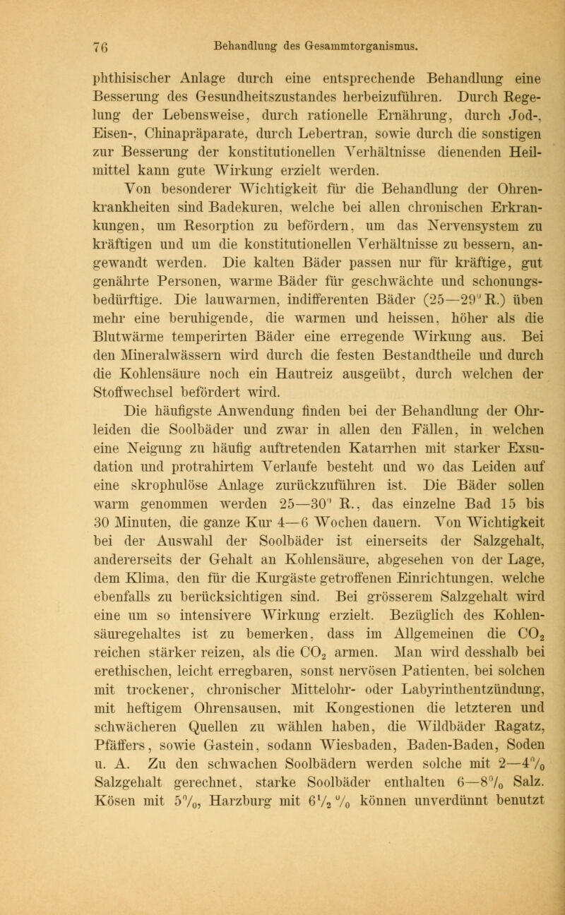 phthisischer Anlage durch eine entsprechende Behandlung eine Besserung des Gesundheitszustandes herbeizuführen. Durch Rege- lung der Lebensweise, durch rationelle Ernährung, durch Jod-, Eisen-, Chinapräparate, durch Lebertran, sowie durch die sonstigen zur Besserung der konstitutionellen Verhältnisse dienenden Heil- mittel kann gute Wirkung erzielt werden. Von besonderer Wichtigkeit für die Behandlung der Ohren- krankheiten sind Badekuren, welche bei allen chronischen Erkran- kungen, um Resorption zu befördern, um das Nervensystem zu kräftigen und um die konstitutionellen Verhältnisse zu bessern, an- gewandt werden. Die kalten Bäder passen nur für kräftige, gut genährte Personen, warme Bäder für geschwächte und schonungs- bedürftige. Die lauwarmen, indifferenten Bäder (25—29JR.) üben mehr eine beruhigende, die warmen und heissen, höher als die Blut wärme temp ernten Bäder eine erregende Wirkung aus. Bei den Mineralwässern wird durch die festen Bestandteile und durch die Kohlensäure noch ein Hautreiz ausgeübt, durch welchen der Stoffwechsel befördert wird. Die häufigste Anwendung finden bei der Behandlung der Ohr- leiden die Soolbäder und zwar in allen den Fällen, in welchen eine Neigung zu häufig auftretenden Katarrhen mit starker Exsu- dation und protrahirtem Verlaufe besteht und wo das Leiden auf eine skrophulöse Anlage zurückzuführen ist. Die Bäder sollen Avarm genommen werden 25—30'* R.. das einzelne Bad 15 bis 30 Minuten, die ganze Kur 4—6 Wochen dauern. Von Wichtigkeit bei der Auswahl der Soolbäder ist einerseits der Salzgehalt, andererseits der Gehalt an Kohlensäure, abgesehen von der Lage, dem Klima, den für die Kurgäste getroffenen Einrichtungen, welche ebenfalls zu berücksichtigen sind. Bei grösserem Salzgehalt wird eine um so intensivere Wirkung erzielt. Bezüglich des Kohlen- säuregehaltes ist zu bemerken, dass im Allgemeinen die C02 reichen stärker reizen, als die C02 armen. Man wird desshalb bei erethischen, leicht erregbaren, sonst nervösen Patienten, bei solchen mit trockener, chronischer Mittelohr- oder Labyrinthentzündung, mit heftigem Ohrensausen, mit Kongestionen die letzteren und schwächeren Quellen zu wählen haben, die Wildbäder Ragatz. Pfäffers, sowie Gastein, sodann Wiesbaden, Baden-Baden, Soden u. A. Zu den schwachen Soolbädern werden solche mit 2—4% Salzgehalt gerechnet, starke Soolbäder enthalten 6—8°/0 Salz. Kosen mit 5%? Harzburg mit 6l/270 können unverdünnt benutzt