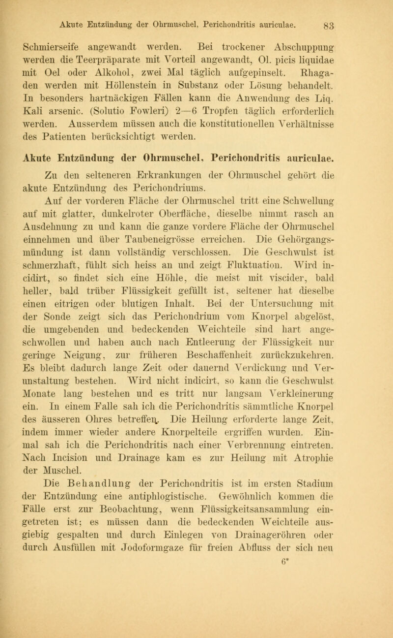 Schmierseife angewandt werden. Bei trockener Abschuppimg werden die Teerpräparate mit Vorteil angewandt, Ol. picis liquidae mit Oel oder Alkohol, zwei Mal täglich aufgepinselt. Rhaga- den werden mit Höllenstein in Substanz oder Lösung behandelt. In besonders hartnäckigen Fällen kann die Anwendung des Liq. Kali arsenic. (Solutio Fowleri) 2—6 Tropfen täglich erforderlich werden. Ausserdem müssen auch die konstitutionellen Verhältnisse des Patienten berücksichtigt werden. Akute Entzündung der Ohrmuschel. Perichondritis auriculae. Zu den selteneren Erkrankungen der Ohrmuschel gehört die akute Entzündung des Perichondriums. Auf der vorderen Fläche der Ohrmuschel tritt eine Schwellung auf mit glatter, dunkelroter Oberfläche, dieselbe nimmt rasch an Ausdehnung zu und kann die ganze vordere Fläche der Ohrmuschel einnehmen und über Taubeneigrösse erreichen. Die Gehörgangs- mündung ist dann vollständig verschlossen. Die Geschwulst ist schmerzhaft, fühlt sich heiss an und zeigt Fluktuation. Wird in- cidirt, so findet sich eine Höhle, die meist mit viscider, bald heller, bald trüber Flüssigkeit gefüllt ist, seltener hat dieselbe einen eitrigen oder blutigen Inhalt. Bei der Untersuchung mit der Sonde zeigt sich das Perichondrium vom Knorpel abgelöst, die umgebenden und bedeckenden Weichteile sind hart ange- schwollen und haben auch nach Entleerung der Flüssigkeit nur geringe Neigung, zur früheren Beschaffenheit zurückzukehren. Es bleibt dadurch lange Zeit oder dauernd Verdickung und Ver- unstaltung bestehen. Wird nicht indicirt. so kann die Geschwulst Monate lang bestehen und es tritt nur langsam Verkleinerung ein. In einem Falle sah ich die Perichondritis sämmtliclie Knorpel des äusseren Ohres betreffen.. Die Heilung erforderte lange Zeit, indem immer wieder andere Knorpelteile ergriffen wurden. Ein- mal sah ich die Perichondritis nach einer Verbrennung eintreten. Nach Incision und Drainage kam es zur Heilung mit Atrophie der Muschel. Die Behandlung der Perichondritis ist im ersten Stadium der Entzündung eine antiphlogistische. Gewöhnlich kommen die Fälle erst zur Beobachtung, wenn Flüssigkeitsansammlung ein- getreten ist: es müssen dann die bedeckenden Weichteile aus- giebig gespalten und durch Einlegen von Drainageröhren oder durch Ausfüllen mit Jodoformgaze für freien Abfluss der sich neu