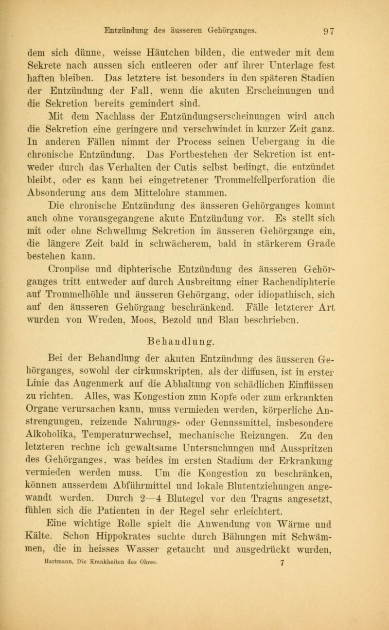 dem sich dünne, weisse Häntclien bilden, die entweder mit dem Sekrete nach aussen sich entleeren oder auf ihrer Unterlage fest haften bleiben. Das letztere ist besonders in den späteren Stadien der Entzündimg der Fall, wenn die akuten Erscheinungen und die Sekretion bereits gemindert sind. Mit dem Nachlass der Entzündungserscheinungen wird auch die Sekretion eine geringere und verschwindet in kurzer Zeit ganz. In anderen Fällen nimmt der Process seinen Uebergang in die chronische Entzündung. Das Fortbestehen der Sekretion ist ent- weder durch das Verhalten der Cutis selbst bedingt, die entzündet bleibt, oder es kann bei eingetretener Trommelfellperforation die Absonderung aus dem Mittelohre stammen. Die chronische Entzündung des äusseren Gehörganges kommt auch ohne vorausgegangene akute Entzündung vor. Es stellt sich mit oder ohne Schwellung Sekretion im äusseren Gehörgange ein, die längere Zeit bald in schwächerem, bald in stärkerem Grade bestehen kann. Croupöse und diphterische Entzündung des äusseren Gehör- ganges tritt entweder auf durch Ausbreitung einer Rachencliphterie auf Trommelhöhle und äusseren Gehörgang, oder idiopathisch, sich auf den äusseren Gehörgang beschränkend. Fälle letzterer Art wurden von Wreden, Moos, Bezold und Blau beschrieben. Behandlung. Bei der Behandlung der akuten Entzündung des äusseren Ge- hörganges, sowohl der cirkumskripten, als der diffusen, ist in erster Linie das Augenmerk auf die Abhaltung von schädlichen Einflüssen zu richten. Alles, was Kongestion zum Kopfe oder zum erkrankten Organe verursachen kann, muss vermieden werden, körperliche An- strengungen, reizende Nahrungs- oder Genussmittel, insbesondere Alkoholika, Temperaturwechsel, mechanische Heizungen. Zu den letzteren rechne ich gewaltsame Untersuchungen und Ausspritzen des Gehörganges, was beides im ersten Stadium der Erkrankung vermieden werden muss. Um die Kongestion zu beschränken, können ausserdem Abführmittel und lokale Blutentziehungen ange- wandt werden. Durch 2—4 Blutegel vor den Tragus angesetzt, fühlen sich die Patienten in der Regel sehr erleichtert. Eine wichtige Rolle spielt die Anwendung von Wärme und Kälte. Schon Hippokrates suchte durch Bähungen mit Schwäm- men, die in heisses Wasser getaucht und ausgedrückt wurden, Hartmann, Die Krankheiten des Ohres. 7