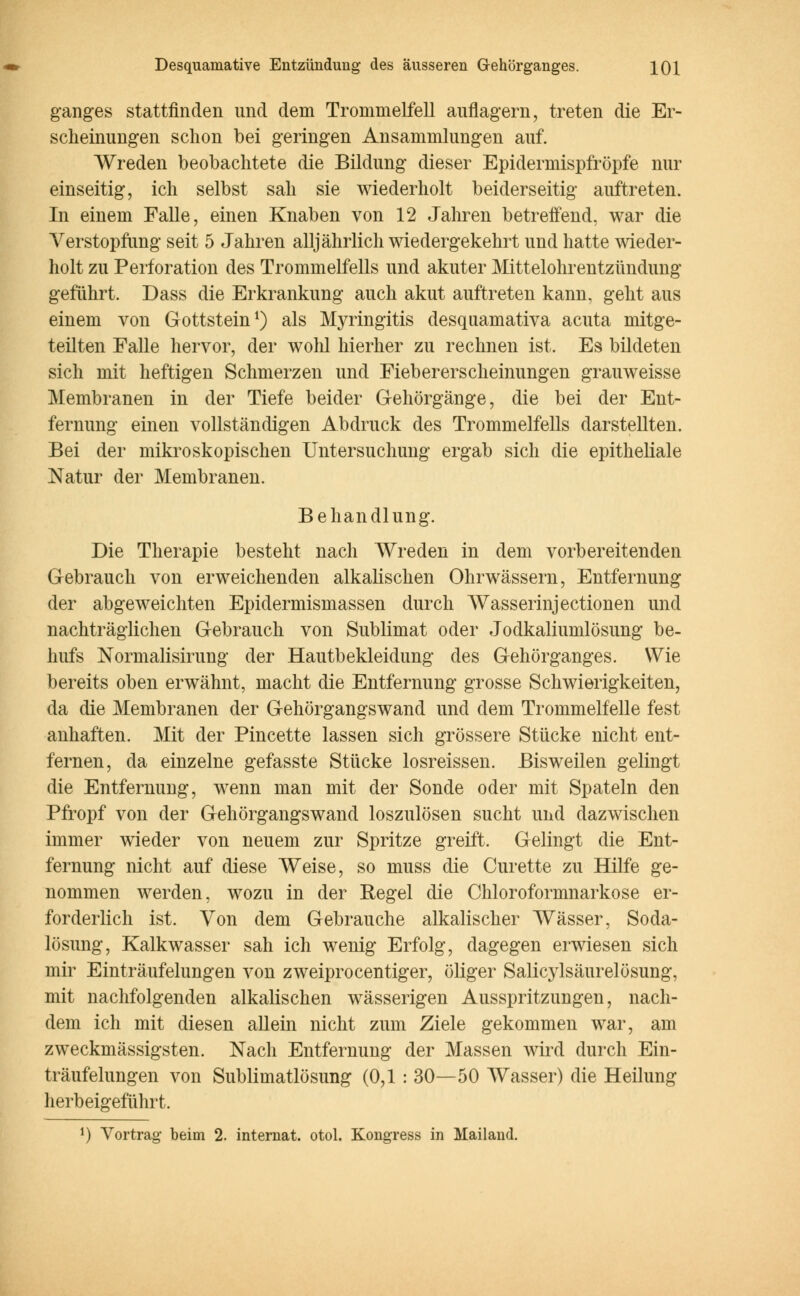 ganges stattfinden und dem Trommelfell auflagern, treten die Er- scheinungen schon bei geringen Ansammlungen auf. Wreden beobachtete die Bildung dieser Epidermispfröpfe nur einseitig, ich selbst sah sie wiederholt beiderseitig auftreten. In einem Falle, einen Knaben von 12 Jahren betreffend, war die Verstopfimg seit 5 Jahren alljährlich wiedergekehrt und hatte wieder- holt zu Perforation des Trommelfells und akuter Mittelohrentzündung geführt. Dass die Erkrankung auch akut auftreten kann, geht aus einem von Gottstein1) als Myringitis desquamativa acuta mitge- teilten Falle hervor, der wolü hierher zu rechnen ist. Es bildeten sich mit heftigen Schmerzen und Fiebererscheinungen grauweisse Membranen in der Tiefe beider Gehörgänge, die bei der Ent- fernung einen vollständigen Abdruck des Trommelfells darstellten. Bei der mikroskopischen Untersuchung ergab sich die epitheliale Natur der Membranen. Behandlung. Die Therapie besteht nach Wreden in dem vorbereitenden Gebrauch von erweichenden alkalischen Ohrwässern, Entfernung der abgeweichten Epidermismassen durch Wasserinjectionen und nachträglichen Gebrauch von Sublimat oder Jodkaliumlösung be- hufs Normalisirung der Hautbekleidimg des Gehörganges. Wie bereits oben erwähnt, macht die Entfernung grosse Schwierigkeiten, da die Membranen der Gehörgangswand und dem Trommelfelle fest anhaften. Mit der Pincette lassen sich grössere Stücke nicht ent- fernen, da einzelne gefasste Stücke losreissen. Bisweilen gelingt die Entfernung, wenn man mit der Sonde oder mit Spateln den Pfropf von der Gehörgangswand loszulösen sucht und dazwischen immer wieder von neuem zur Spritze greift. Gelingt die Ent- fernung nicht auf diese Weise, so muss die Curette zu Hilfe ge- nommen werden, wozu in der Regel die Chloroformnarkose er- forderlich ist. Von dem Gebrauche alkalischer Wässer, Soda- lösung, Kalkwasser sah ich wenig Erfolg, dagegen erwiesen sich mir Einträufelungen von zweiprocentiger, öliger Salicylsäurelösung, mit nachfolgenden alkalischen wässerigen Ausspritzungen, nach- dem ich mit diesen allein nicht zum Ziele gekommen war, am zweckmässigsten. Nach Entfernung der Massen wird durch Ein- träufelungen von Sublimatlösung (0,1 : 30—50 Wasser) die Heilung herbeigeführt. J) Vortrag beim 2. internat. otol. Kongress in Mailand.