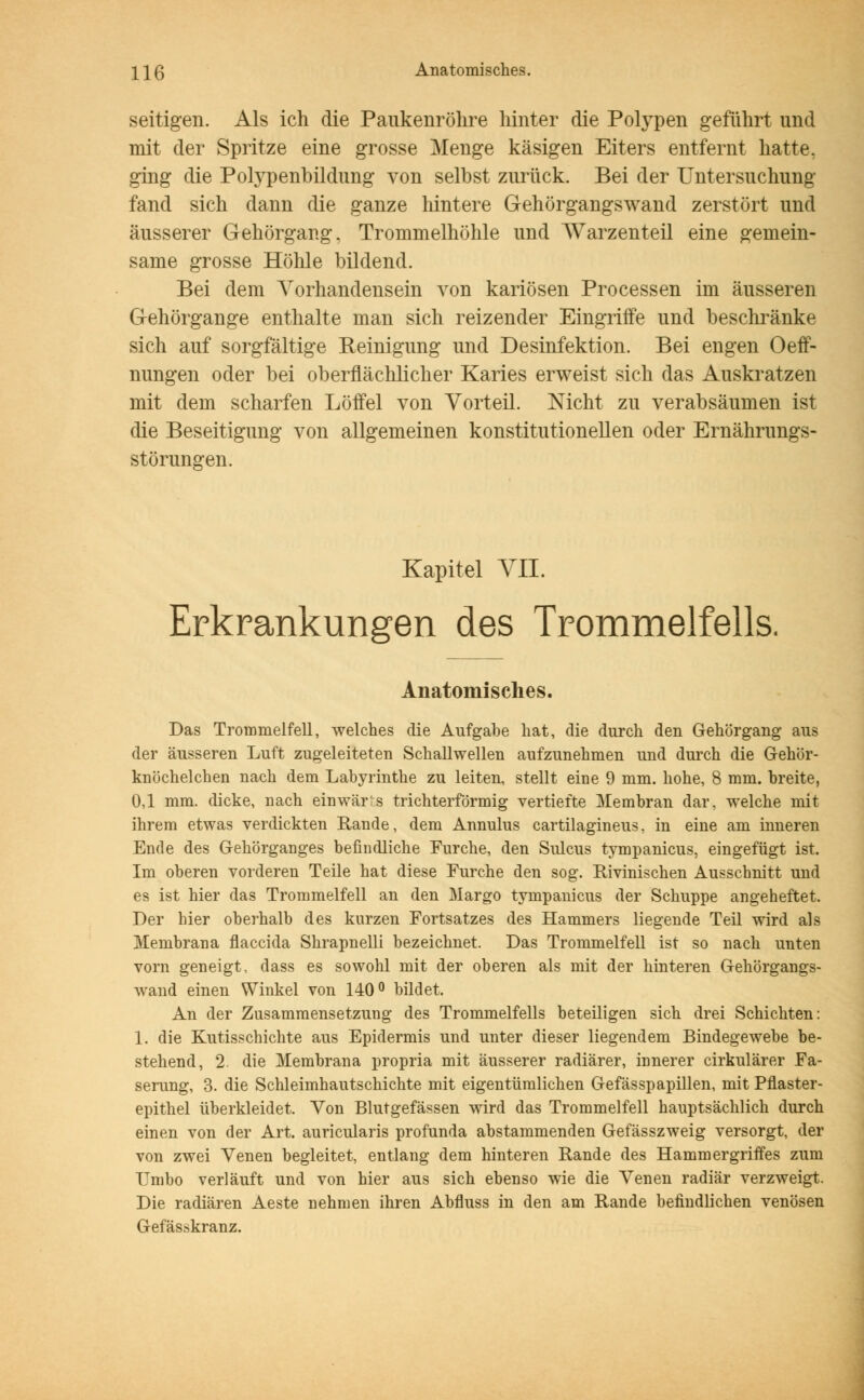 \\ß Anatomisches. seitigen. Als ich die Paukenröhre hinter die Polypen geführt und mit der Spritze eine grosse Menge käsigen Eiters entfernt hatte, ging die Polypenbildung von selbst zurück. Bei der Untersuchung fand sich dann die ganze hintere Gehörgangswand zerstört und äusserer Gehörgang, Trommelhöhle und Warzenteil eine gemein- same grosse Höhle bildend. Bei dem Vorhandensein von kariösen Processen im äusseren Gehörgange enthalte man sich reizender Eingriffe und beschränke sich auf sorgfältige Reinigung und Desinfektion. Bei engen Oeff- nungen oder bei oberflächlicher Karies erweist sich das Auskratzen mit dem scharfen Löffel von Vorteil. Nicht zu verabsäumen ist die Beseitigung von allgemeinen konstitutionellen oder Ernährungs- störungen. Kapitel VII. Erkrankungen des Trommelfells. Anatomisches. Das Trommelfell, welches die Aufgabe hat, die durch den Gehörgang aus der äusseren Luft zugeleiteten Schallwellen aufzunehmen und durch die Gehör- knöchelchen nach dem Labyrinthe zu leiten, stellt eine 9 mm. hohe, 8 mm. breite, 0,1 mm. dicke, nach einwärts trichterförmig vertiefte Membran dar, welche mit ihrem etwas verdickten Rande, dem Annulus cartilagineus, in eine am inneren Ende des Gehörganges befindliche Furche, den Sulcus tympanicus, eingefügt ist. Im oberen vorderen Teile hat diese Furche den sog. Rivinischen Ausschnitt und es ist hier das Trommelfell an den Margo tympanicus der Schuppe angeheftet. Der hier oberhalb des kurzen Fortsatzes des Hammers liegende Teil wird als Membrana flaccida Shrapnelli bezeichnet. Das Trommelfell ist so nach unten vorn geneigt, dass es sowohl mit der oberen als mit der hinteren Gehörgangs- wand einen Winkel von 140° bildet. An der Zusammensetzung des Trommelfells beteiligen sich drei Schichten: 1. die Kutisschichte aus Epidermis und unter dieser liegendem Bindegewebe be- stehend, 2. die Membrana propria mit äusserer radiärer, innerer cirkulärer Fa- serung, 3. die Schleimhautschichte mit eigentümlichen Gefässpapillen, mit Pflaster- epithel überkleidet. Von Blutgefässen wird das Trommelfell hauptsächlich durch einen von der Art. auricularis profunda abstammenden Gefässzweig versorgt, der von zwei Venen begleitet, entlang dem hinteren Rande des Hammergriffes zum Umbo verläuft und von hier aus sich ebenso wie die Venen radiär verzweigt. Die radiären Aeste nehmen ihren Abfluss in den am Rande befindlichen venösen Gefässkranz.