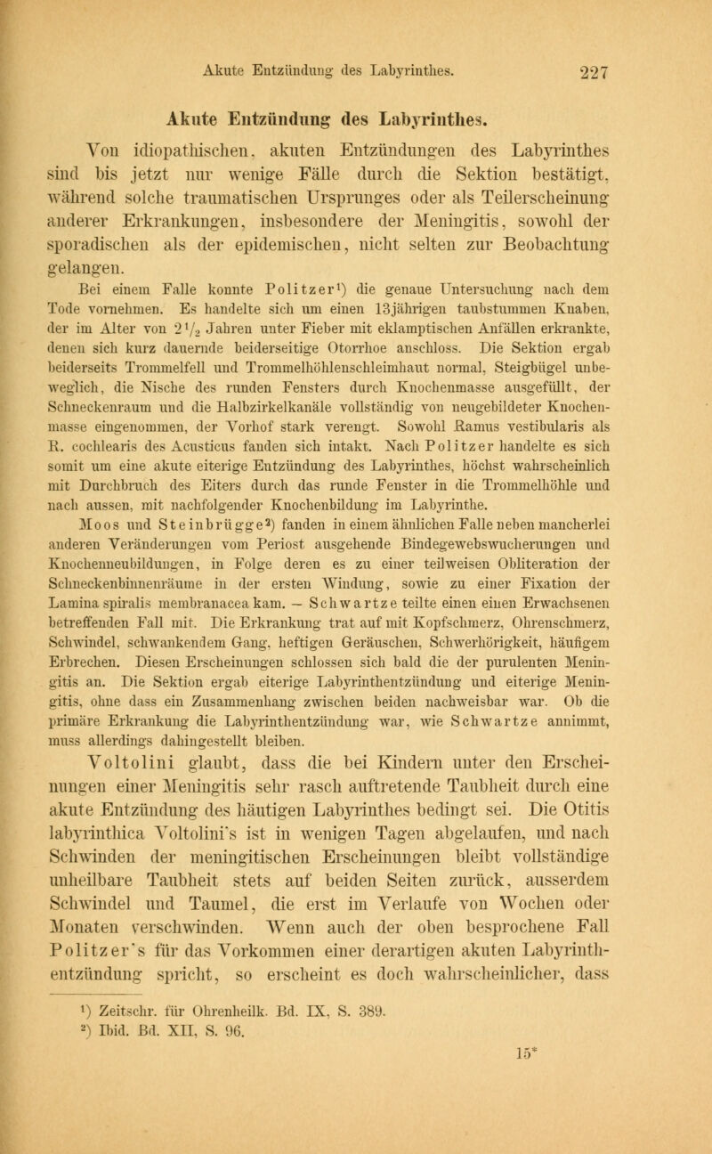 Akute Entzündung des Labyrinthes. Von idiopathischen. akuten Entzündungen des Labyrinthes sind bis jetzt nur wenige Fälle durch die Sektion bestätigt. wahrend solche traumatischen Ursprunges oder als Teilerscheinung anderer Erkrankungen, insbesondere der Meningitis, sowohl der sporadischen als der epidemischen, nicht selten zur Beobachtung gelangen. Bei einein Falle konnte Politzer1) die genaue Untersuchung nach dem Tode vornehmen. Es handelte sich um einen 13jährigen taubstummen Knaben, der im Alter von 21/2 Jahren unter Fieber mit eklamptischen Anfällen erkrankte, denen sich kurz dauernde beiderseitige Otorrhoe anschloss. Die Sektion ergab beiderseits Trommelfell und Trommelhöhlenschleimhaut normal, Steigbügel unbe- weglich, die Nische des runden Fensters durch Knochenmasse ausgefüllt, der Schneckenraum und die Halbzirkelkanäle vollständig von neugebildeter Knochen- masse eingenommen, der Vorhof stark verengt. Sowohl JRamus vestibularis als R. cochlearis des Acusticus fanden sich intakt. Nach Politzer handelte es sich somit um eine akute eiterige Entzündung des Labyrinthes, höchst wahrscheinlich mit Durchbruch des Eiters durch das runde Fenster in die Trommelhöhle und nach aussen, mit nachfolgender Knochenbildung im Labyrinthe. Moos und Steinbrügge2) fanden in einem ähnlichen Falle neben mancherlei anderen Veränderungen vom Periost ausgehende Bindegewebswucherungen und Knochenneubildungen, in Folge deren es zu einer teil weisen Obliteration der Sclmeckenbinnenräume in der ersten Windung, sowie zu einer Fixation der Lamina spiralis membranacea kam. — Schwärtze teilte einen einen Erwachsenen betreffenden Fall mit. Die Erkrankung trat auf mit Kopfschmerz, Ohrenschmerz, Schwindel, schwankendem Gang, heftigen Geräuschen, Schwerhörigkeit, häufigem Erbrechen. Diesen Erscheinungen schlössen sich bald die der purulenten Menin- gitis an. Die Sektion ergab eiterige Labyrinthentzündung und eiterige Menin- gitis, ohne dass ein Zusammenhang zwischen beiden nachweisbar war. Ob die primäre Erkrankung die Labyrinthentzündung war, wie Schwartze annimmt, inuss allerdings dahingestellt bleiben. Voltolini glaubt, dass die bei Kindern unter den Erschei- nungen einer Meningitis sehr rasch auftretende Taubheit durch eine akute Entzündung des häutigen Labyrinthes bedingt sei. Die Otitis labyrinthica Voltolim s ist in wenigen Tagen abgelaufen, und nach Schwinden der meningitischen Erscheinungen bleibt vollständige unheilbare Taubheit stets auf beiden Seiten zurück, ausserdem Schwindel und Taumel, die erst im Verlaufe von Wochen oder Monaten verschwinden. Wenn auch der oben besprochene Fall Politzers für das Vorkommen einer derartigen akuten Labyrinth- entzündung spricht, so erscheint es doch wahrscheinlicher, dass i) Zeitschr. für Ohrenheilk. Bd. IX, S. 389. 2) Ibid. Bd. XII, S. 96. 15*
