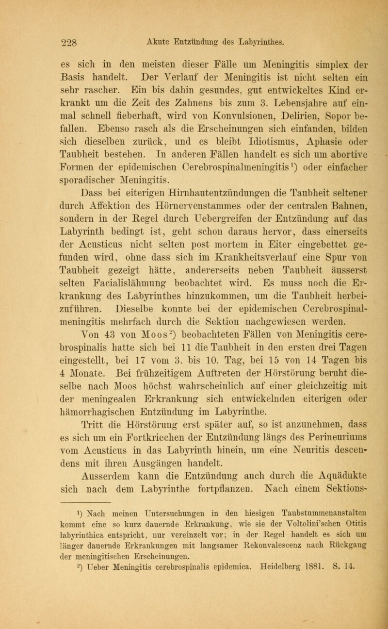 es sich in den meisten dieser Fälle um Meningitis simplex der Basis handelt. Der Verlauf der Meningitis ist nicht selten ein sehr rascher. Ein bis dahin gesundes, gut entwickeltes Kind er- krankt um die Zeit des Zahnens bis zum 3. Lebensjahre auf ein- mal schnell fieberhaft, wird von Konvulsionen, Delirien, Sopor be- fallen. Ebenso rasch als die Erscheinungen sich einfanden, bilden sich dieselben zurück, und es bleibt Idiotismus, Aphasie oder Taubheit bestehen. In anderen Fällen handelt es sich um abortive Formen der epidemischen Cerebrospinalmeningitisl) oder einfacher sporadischer Meningitis. Dass bei eiterigen Hirnhautentzündungen die Taubheit seltener durch Affektion des Hörnervenstammes oder der centralen Bahnen, sondern in der Regel durch Uebergreifen der Entzündung auf das Labyrinth bedingt ist, geht schon daraus hervor, dass einerseits der Acusticus nicht selten post mortem in Eiter eingebettet ge- funden wird, ohne dass sich im Krankheitsverlauf eine Spur von Taubheit gezeigt hätte, andererseits neben Taubheit äusserst selten Facialislähmung beobachtet wird. Es muss noch die Er- krankung des Labyrinthes hinzukommen, um die Taubheit herbei- zuführen. Dieselbe konnte bei der epidemischen Cerebrospinal- meningitis mehrfach durch die Sektion nachgewiesen werden. Von 43 von Moos2) beobachteten Fällen von Meningitis cere- brospinalis hatte sich bei 11 die Taubheit in den ersten drei Tagen eingestellt, bei 17 vom 3. bis 10. Tag, bei 15 von 14 Tagen bis 4 Monate. Bei frühzeitigem Auftreten der Hörstörung beruht die- selbe nach Moos höchst wahrscheinlich auf einer gleichzeitig mit der meningealen Erkrankung sich entwickelnden eiterigen oder hämorrhagischen Entzündung im Labyrinthe. Tritt die Hörstörung erst später auf, so ist anzunehmen, dass es sich um ein Fortkriechen der Entzündung längs des Perineuriums vom Acusticus in das Labyrinth hinein, um eine Neuritis descen- dens mit ihren Ausgängen handelt. Ausserdem kann die Entzündung auch durch die Aquädukte sich nach dem Labyrinthe fortpflanzen. Nach einem Sektions- *) Nach meinen Untersuchungen in den hiesigen Taubstummenanstalten kommt eine so kurz dauernde Erkrankung, wie sie der Voltolim'schen Otitis labyrinthica entspricht, nur vereinzelt vor; in der Regel handelt es sich um länger dauernde Erkrankungen mit langsamer Rekonvalescenz nach Rückgang der meningitischen Erscheinungen. 2) Ueber Meningitis cerebrospinalis epidemica. Heidelberg 1881. S. 14.