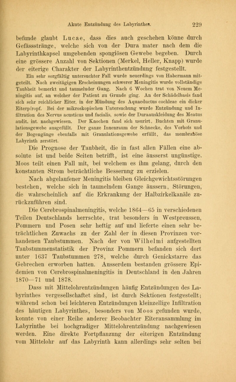 befunde glaubt Lucae, dass dies auch geschehen könne durch Gefässstränge, welche sich von der Dura niater nach dem die Labyrinthkapsel umgebenden spongiösen Gewebe begeben. Durch eine grössere Anzahl von Sektionen (Merkel, Heller, Knapp) wurde der eiterige Charakter der Labyrinthentzündung festgestellt. Ein sehr sorgfältig untersuchter Fall wurde neuerdings von Habermann mit- geteilt. Nach zweitägigen Erscheinungen schwerer Meningitis wurde vollständige Taubheit bemerkt und taumeluder Gang. Nach 6 Wochen trat von Neuem Me- ningitis auf, an welcher der Patient zu Grunde ging. An der Schädelbasis fand sich sehr reichlicher Eiter, in der Mündung des Aquaeductus Cochleae ein dicker Eiterpfropf. Bei der mikroskopischen Untersuchung wurde Entzündung und In- filtration des Nervus acusticus und facialis, sowie der Duraauskleidung des Meatus audit. int. nachgewiesen. Der Knochen fand sich usurirt, Buchten mit Granu- lationsgewebe ausgefüllt. Der ganze Innenraum der Schnecke, des Vorhofs und der Bogengänge ebenfalls mit Granulationsgewebe erfüllt, das membrahöse Labyrinth zerstört. Die Prognose der Taubheit, die in fast allen Fällen eine ab- solute ist und beide Seiten betrifft, ist eine äusserst ungünstige. Moos teilt einen Fall mit, bei welchem es ihm gelang, durch den konstanten Strom beträchtliche Bessernng zu erzielen. Nach abgelaufener Meningitis bleiben Gleichgewichtsstörungen bestehen, welche sich in taumelndem Gange äussern, Störungen, die wahrscheinlich auf die Erkrankung der Halbzirkelkanäle zu- rückzuführen sind. Die Cerebrospinalmeningitis, welche 1864—65 in verschiedenen Teilen Deutschlands herrschte, trat besonders in Westpreussen, Pommern und Posen sehr heftig auf und lieferte einen sehr be- trächtlichen Zuwachs zu der Zahl der in diesen Provinzen vor- handenen Taubstummen. Nach der von Wilhelmi aufgestellten Taub Stummenstatistik der Provinz Pommern befanden sich dort unter 1637 Taubstummen 278, welche durch Genickstarre das Gebrechen erworben hatten. Ausserdem bestanden grössere Epi- demien von Cerebrospinalmeningitis in Deutschland in den Jahren 1870—71 und 1878. Dass mit Mittelohrentzündungen häufig Entzündungen des La- byrinthes vergesellschaftet sind, ist durch Sektionen festgestellt; während schon bei leichteren Entzündungen kleinzellige Infiltration des häutigen Labyrinthes, besonders von Moos gefunden wurde, konnte von einer Reihe anderer Beobachter Eiteransammlung im Labyrinthe bei hochgradiger Mittelohrentzündung nachgewiesen werden. Eine direkte Fortpflanzung der eiterigen Entzündung vom Mittelohr auf das Labyrinth kann allerdings sehr selten bei