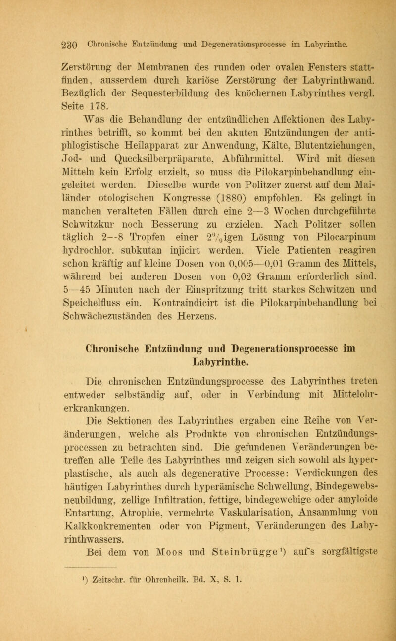Zerstörung der Membranen des runden oder ovalen Fensters statt- finden, ausserdem durch kariöse Zerstörung der Labyrinthwand. Bezüglich der Sequesterbildung des knöchernen Labyrinthes vergl. Seite 178. Was die Behandlung der entzündlichen Affektionen des Laby- rinthes betrifft, so kommt bei den akuten Entzündungen der anti- phlogistische Heilapparat zur Anwendung, Kälte, Blutentziehungen, Jod- und Quecksilberpräparate. Abführmittel. Wird mit diesen Mitteln kein Erfolg erzielt, so muss die Pilokarpinbehandlung ein- geleitet werden. Dieselbe wurde von Politzer zuerst auf dem Mai- länder otologischen Kongresse (1880) empfohlen. Es gelingt in manchen veralteten Fällen durch eine 2—3 Wochen durchgeführte Schwitzkur noch Besserung zu erzielen. Nach Politzer sollen täglich 2—8 Tropfen einer 2'Vuigen Lösung von Pilocarpinum hydrochlor. subkutan injicirt werden. Viele Patienten reagiren schon kräftig auf kleine Dosen von 0,005—0,01 Grramni des Mittels, während bei anderen Dosen von 0,02 Gramm erforderlich sind. 5—45 Minuten nach der Einspritzung tritt starkes Schwitzen und Speichelfluss ein. Kontraindicirt ist die Pilokarpinbehandlung bei Schwächezuständen des Herzens. Chronische Entzündung und Degenerationsprocesse im Labyrinthe. Die chronischen Entzündungsprocesse des Labyrinthes treten entweder selbständig auf, oder in Verbindung mit Mittelohr- erkrankungen. Die Sektionen des Labyrinthes ergaben eine Reihe von Ver- änderungen, welche als Produkte von chronischen Entzündungs- processen zu betrachten sind. Die gefundenen Veränderungen be- treffen alle Teile des Labyrinthes und zeigen sich sowohl als hyper- plastische, als auch als degenerative Processe: Verdickungen des häutigen Labyrinthes durch hyperämische Schwellung, Bindegewebs- neubildung, zellige Infiltration, fettige, bindegewebige oder amyloide Entartung, Atrophie, vermehrte Vaskularisation, Ansammlung von Kalkkonkrementen oder von Pigment, Veränderungen des Laby- rinthwassers. Bei dem von Moos und Steinbrügge1) aufs sorgfältigste
